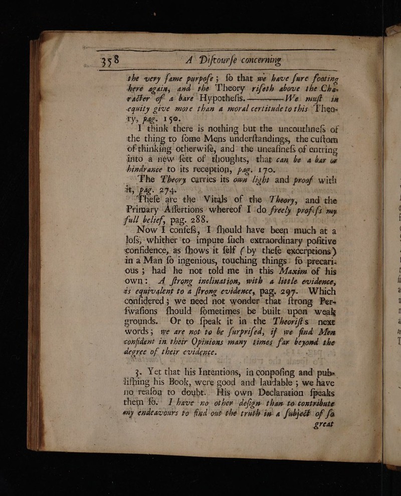 the very fame purpofe; fo that we have fure foating heré again, and the Theory rifeth above the Cha vacter of a bare Hypothefis. ——_——We mujft ia eguity give more than a moral certitude to this “‘Thea- TY, pag. 159. I think there is nothing but the uncouthnefs of the thing to fome Mens underftandings, the cuttom of thinking otherwife, and: the uneafinefs of entring into a new fett of thoughts, that can be a bar ox hindrance to its reception, pag. 170. ‘Fhe Theory carries its own light and proof with it, (pag. 274. ’Firele Ke the Vitals of the Theory, and the Primary Affertions whereof I do freely profifs ‘my full belief, pag. 288. Now f confefs, I fhould have been much at a lofs,- whither ‘to. impute fuch extraordinary: pofitive confidence, as fhows it felf ( by thefe excerptions) in a Man {fo ingenious, touching things: fo: precari: ous; had he not told me in this Maxim of his own: A trong inclination, with a little evidence, ts equivalent to a ftrong evidence, pag. 297. Which confidered ; we need not wonder that {trong Per- fwafions fhould fometimes be built upon weak grounds. Or to fpeak it in the Theoriffs next words; we are not to be furprifed, if we find Mem confident in their Opinions many times far beyond the degree of their evidence. 3. Yet that his Intentions, in conpofing and’ pubs lifhing his Book, were good and laudable ; we have no reafon to doubt.. His own Declaration fpeaks them fo. I have -xo other defigm than to: contribute ey endeavours to find out the truth in a fubje# of fa | &amp;reat