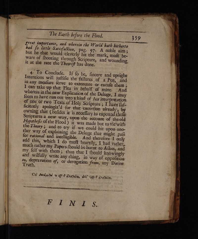 7 ee bad fo little Satisfattion, pag. 97- A noble aim; but he that would cleverly hit the mark, mut’ be- ware of {hooting through it at the rate the Theorift has done. in any meafure ferve to extenuate or excufe them ;. I can take up that Plea in behalf of mine. And. whereas in the new Explication of the Deluge, I may {eem to have run out into a kind of dax interpretation: of one of two Texts of Holy ‘Scripture ; I have fuf-- ficiently apologiz’d for that exeurfion ‘already by owning that (befides it is neceflary to expound thofé- Scriptures a new way, upon the account of theold Fhypothefis of the Flood) it was made but to viewith the Theory ;. and to try if we could hit upon ano- ther way of explaining the Deluge that might pafs for rational and intelligible. And therefore I onl: add this, which I do mot heartily, I had ‘rather, much rather my Papers fhould be burnt to-Afhes,..and my felf with them; than that I fhould knéwingly and wilfully write any thing, in way of oppofition to, depravation of, or derogation: from, any Divine Truth, Ov SordusSd KEVF GanSebig, aA? VAP F arn defee, On tail ganar aig a ee ae ae ? eat 5 ee SAS +&gt; &gt;&gt; en eS es 4 pRegesenrce