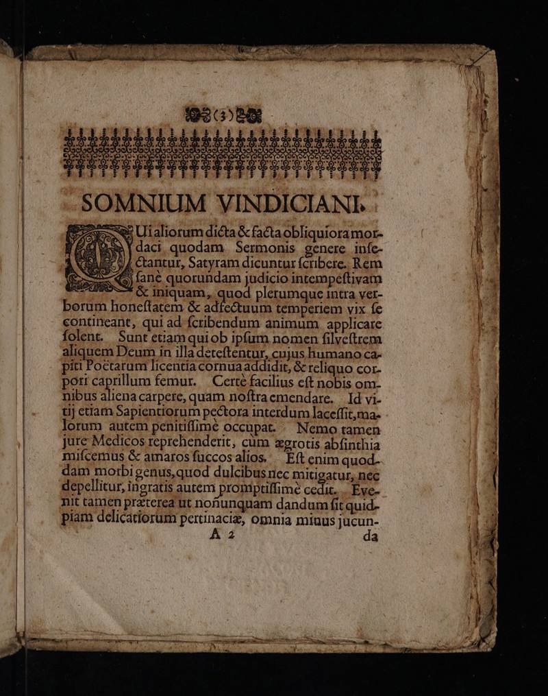 SOMNIUM VINDI ; Uialiorum dicta &amp; facta obIiquioramor- i daci, quodam Sermonis gencre. infe- Ne E 4 ctantur, Satyram dicuntur fcribere. Rem Suse 9) lanc quorundam judicio intempeftivam T. v «Iniquam, quod plerumque intra vet- berum honcflatem &amp; adfectuum temperiem vix fc contineant, qui ad fcribendum animum applicare folent. Sunt ettamquiob ipfum nomen filveítrcm aliquem Deum in illa deteftentur, cujus humano ca- piti Poctarum licentia cornuaaddidit, &amp; reliquo cor- pott caprillum femur. | Certe facilius cft nobis om- nibus alicna carpere, quam noftraemendare. Id vi- tij ctam Sapientiorum pectora interdum laceffit,ma- lorum autem penitiffime Occupat. Nemo tamen jure Medicos reprehenderit, cum xgrotis abfinthia mifcemus &amp; amaros fuccos alios... Eft enim quod- dam morbi genus,quod dulcibus nec mitigatur, nec depellitur, ingratis autem promptlffime cedic. .. Eve- nit tamen praterea ut nofiunquam dandum fit quid- piam delicatiorum dE Omnia miuus Ime A Z2 a