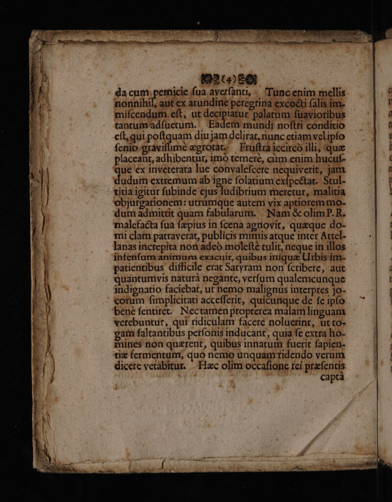 da cum pem fua ayerfanti, «. 'Tuncenim mellis nonnihil, aut ex arundine peregrina excocti (alis im- mifícendum eft, ut decipiatur palatum füavioribus tantum adfuetum.. Eadem mundi noftri conditio cít,qui poftquam diujamdelirat, nunc ctiam velipfo fcnio gravifme xgrotat; — Fruftra iccircó illi, que placeant, adhibentur, imo temere, ciim enim hucuf- ue ex inveterata lue convalefcere nequiverit, jam dads extremum ab igne folatum exfpe&amp;tat.. Stul- titia igitur fubinde ejus ludibrium meretur, malitia objurgationem: utrumque autem vix aptiorem mo- dum admittit quam fabularum. .. Nam &amp; olim P. R. malcfacta fua fa'pius in fcena agnovit, quaque do- mi clam patraverat, publicis mimis atque inter Actel- lanas increpita non adeó mole(té tulit, neque in illos infenfum animum exacuit, quibus iniqua Urbis im- patientibus difficile erat Satyram non fcribere, aut quancumvis naturà negante, verfum qualemcunque indignatio faciebat, ut nemo malignus interpres jo- corum fimplicitati accefferit, quicunque de fc ipfo bené fentire. Nectamen propterea malam linguam verebuutur, qui ridiculam facere noluerint, utto- am faltantibus petfonis inducant, quia fe extra ho- mines non quarent, quibus innatum fuerit fapien- dicere vetabitur. Hac olim occafione rei prafentis captà rÓÓ€Ó—— pev€. P p 4 -— (— -