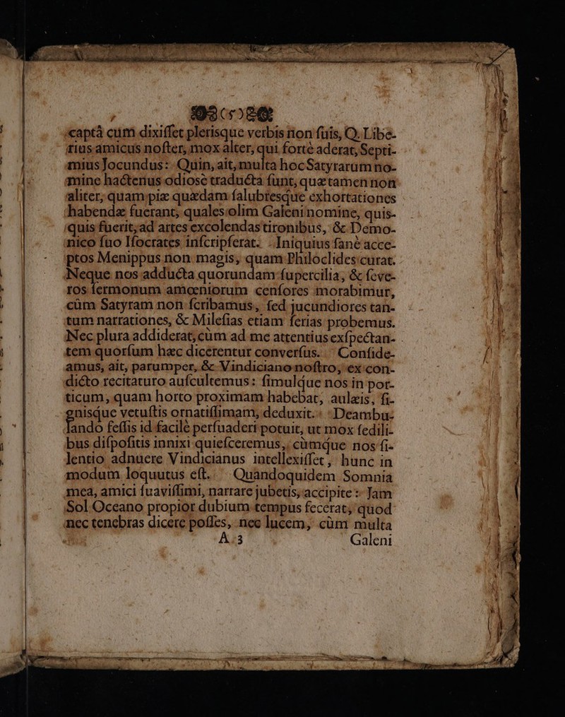 | 930089 P. «aptà cum dixiffet plerisque verbis rion fuis, Q. Libe- | rius amicus nofter, mox alter, qui forte aderat, Septi- * mius Jocundus: Quin, ait, multa hocSatyrarüm no- ! Ludi mine hactenus odiose traducta funt, quztamen non EE | aliter; quam ;piz quaedam falubtesque exhortationes 13 | habendz fuerant, qualescolim Galeai nomine, quis- i 1 quis fuerit;ad artes excolendas tironibus, Gc Demo- W a | nico fno Ifocrates infcripferat. .Iniquius fané accc- [ | - ptos Menippus non: magis, vm Philoclides:curat. | . Neque nos adducta quorundam fupercilia; &amp; (cve- * Fk | ros fermonum amoeniorum cenfores morabimur, e | cüm Satyram non ícribamus, fed jucundiorces tan- 4 NR tum narrationes, &amp; Milefias etiam ferias probemus. :] Nec plura addiderat; cum ad me attentius exfpectan- | tem quoríum hac dicerentur converfus. ^ Confide- f amus, ait, parumper, &amp; Vindiciano noftro, ex con- | dicto recitaturo aufcultemus: fimuldue nos in pot- ticum; quam horto proximam habebat, aulzis, fi- LE nisiue vetuftis ornatiffimam, deduxit. : Deambu: | End feffis 1d facilé perfuadert potuit, ut mox fedili- bus difpofitis innixi quiefceremus,; càümque nos fi- Jlentio adnuere Vindicianus intellexiffec, hunc in modum loquutus eft. Quandoquidem Somnia mea, amici fuaviffimi, narrare jubetis, accipite :- Jam Sol Oceano propior dubium tempus fecerat; quod |00] nec tenebras dicere poíIes, nec lucem, cüm multa | | La n À.3 Galeni j33