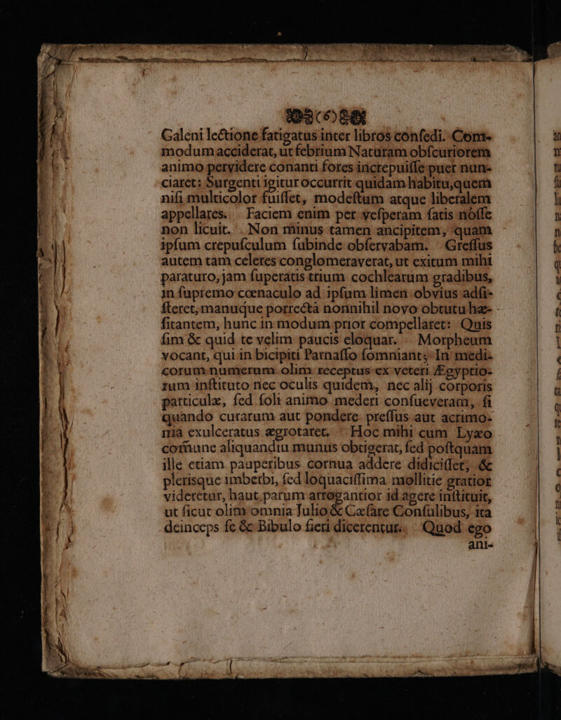 ana 08g Galeni le&amp;uone fatigatus inter libros confedi. Com. modum acciderat, ut febrium Naturam obfcuriorem animo pervidere conanti fores increpuiffe puer nun- claret: Surgenti Igitur Occurrit quidam habitu,quem nifi multicolor fuiffet, modeftum atque liberalem appellares.. . Faciem enim per yefperam fatis nóffe non licuit. . Non minus tamen ancipitem, quam ipfum crepufculum fubinde obíervabam. — Greffus autem tam celeres conglomeraverat, ut exitum mihi paraturo, jam fuperatis ttium cochleatum gradibus, 1n fupremo coenaculo ad ipfum límen obvius adfi- fitantem, hunc in modum prior compellaret: : Quis fim &amp; quid te velim: paucis eloquar. «. Morpheum vocant, qui in bicipiti Parnaffo fomniant;-In medi- corum numerum. olim. receptus-cx veteri /Fgyptio- rum inftituto nec oculis quidem, nec alij corporis particule, fed foli animo. mederi confueverarm, fi quando curarum aut pondere. preffus aut acrimo- iia exulceratus aegrotaret, ^ Hoc mihi cum. Lyxo cofüune aliquandiu munus obtigerat, fed poftquam ille etiam pauperibus cornua addere didici(fet, &amp; plerisque imbetbi, fed loquaciffima mollitie gratior videretur, haut. parum arrogantior id agere inftituit, ut ficuc olim omnia Tulio &amp; Cafare Gonfulibus, ita deinceps fc &amp; Bibulo fieri dicerentur. Quod ego ani-