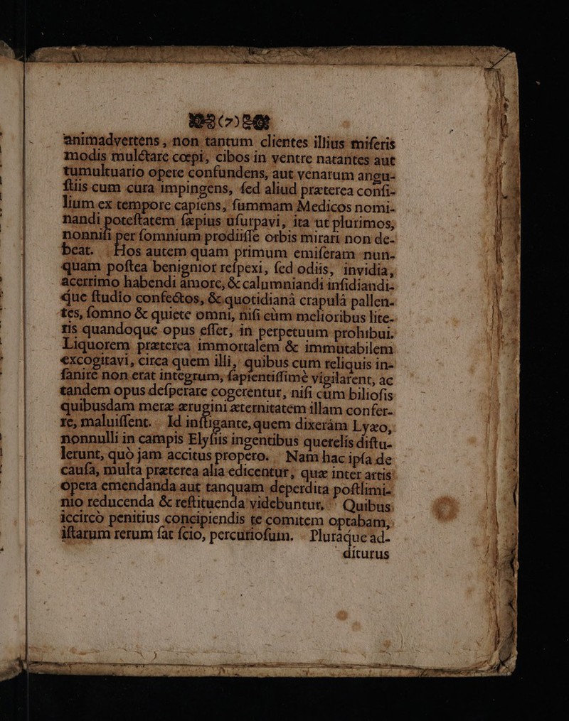 T RESET Lo a MA - 23089 animadvertens ,.non tantum clientes illius tniferis modis muléctare coepi, cibos in ventre natantes aut tumuktuario opete confüundens, aut venarum angu- ftis cum cura impingens, fed aliud praterea confi- lium ex tempore capiens, fummam Medicos nomi- nandi poteftatem fxpius ufurpavi, ita ut plurimos, nonnifi per fomnium prodiiffe orbis mirari non de- beat. | Hos autem quam primum emiferam -nun- quam poftea benignior refpexi, fed odiis, invidia : acerrimo habendi amore, &amp; calumniandi infidiandi- que ftudio confe&amp;os, &amp; quotidianá crapulà pallen. tes, Íomno &amp; quiete omni, nifi cüm melioribus lite. tis quandoque opus eflet, in perpetuum prohibur. Liquorem preterea immortalem &amp; immutabilem €xcogitavi, circa quem illi, quibus cum reliquis in- fanité non erat integrum, fapientiffimé vigilarent, ac tandem opus defpcrare cogerentur, nifi ctim biliofis quibusdam mera prosiicecitutete illam confer- re, maluiffent. —. Id inílhigante, quem dixerám Lyao, nonnulli in campis Elyíis ingentibus querelis diftu- lerunt, quó jam accitus propero. / Nam hac ipfa de caufa, multa praterea alia edicentut; quz inter artis nio reducenda &amp; reftituenda videbuntur, Quibus ICcirco penitius concipiendis te comitem optabam, Mtarum rerum fat fcio, percutiofum. - Pluradue ad- diturus ot EET TENES