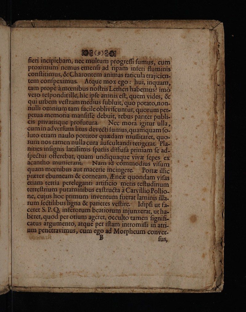 Cc-— ^ ES ————M— BH EE E : mn———————— EP an P L1 1 1 d x TED  UE PT MEINE SHE 1A : DAC OWRLLAUAET NR TR RO SAMT. T Ed Ys | k à i i Bini dun lis dc ona vni AM dcs. OU o me tina uo MB icd n i Arg C646 fieri incipicbam, nec multum progreffi fumus; cum proximum nemus emenfr ad ripam inferi luminis conítitimus, &amp; Charontem animas raticula trajicien- tem confpeximus. . Atque mox ego: hui, inquam, tam prope à moenibus noftris Lethen habemus? imó vero refponditille; hic ipfe amnis eft, quem vides, &amp; qui urbem veftram medius fübluit; quo potato,non- nulli omnium tam facileoblivifcuntut, quorum per- petua memoria manfiffe debuit, rebus pariter publi- cis privatisque profutura. Nec mora igitur ulla, cumin adverfum litas devecti f ümus,quamquam fo- luto etiam naulo portitor quedan: muffitaret, quo- rum nos camen nullacura aufcultandi tetigerat: 'Pla- niticsinfignis latiffimis fpatiis diffafa priniam fe ad- fpectur offerebat; quam undiquaque viva fepes. ex acantho munierant... Nam id cómmodius vifum quam moenibus aut macerie incingere: — Porta illic prater eburneam &amp; corncam, JEnex quondam vifas edam tertia. pereleganti artificio meris teftudinum terreftrrum putaminibus extructa à Carvillio Pollio. rum fcctilibusligna &amp; parietes veftire Idipfi ut fa ceret S. P. Q. inferorum beatiorum injunxerat, ut ha- beret, quod per otium ageret, occulto tamen fignifi- catus argumento, atque per iftam intromiffi in attI- nm penctravimus,.cum I ad Morphcum jdm üs,