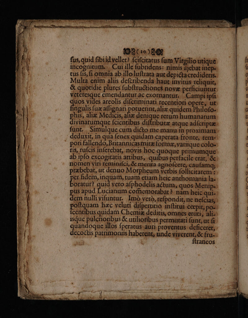 A3 (19) 8$ fus, quid fibiid vellet? feifcitatus fum Virgilio utique incoguitum. | Cui ille fubridens: nimis ajebat inep- cus fis, fi omnia ab illo luftrata aut depicta credideris. Multa enim aliis defcribenda haut invitus reliquit, &amp; quotidie plurcs fubftruétiones nove perficiuntur veteresque emendantur ac exornantur.. . Campi ipfi juos vides arcolis difcriminati recentiori opere, ut BILE affignari potuerint, aliz quidem Philofo- phis, aliz Medicis, alie denique rerum humanarum divinarumque fcientibus diftributz atque adícriptae funt. . Simulque cum dicto me mann in proximam deduxit, in qua fenex quidam caperata fronte, tem- pori fallendo, Britannicasmirz forma, vatiique colo- ris, rufois inferebat, novis hoc quoque primumque ab 1pfo cxcogitatis artibus, . quibus perfacile erat; &amp; nomen viri reminifci,&amp; merita agnofcere, caufamq; prbebat, ut denuo Morpheum verbis follicitatem : er hdem, inquam, tuam etiam heic anthomania la- oratur? guid vero afphodclis actum, quos Menip- pus apad Lucianum comemorabat ?- nam heic aui- dem nulli vifuntur.. Imó veró, refpondit, ne neícias, oftquam bac veluti difpertitio inftitui coepit, po- oso quidam Chemug deditis, omnes erüti, ali- isjue pulcrioribus &amp; utiliotibus permatati fant, ut fi uandoque illos fperatus- auri proventus: deficeret; de odlis patrimonus haberent, unde viverent, &amp; fru- ftraneos