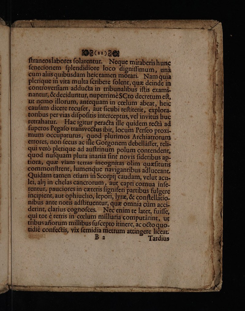 -——— * : - € rcd ————————————— HR: —— o — c SISEDIS -— ftraneoslabores folarentur. Neque miraberis hunc fenecionem: fplendidiore loco digniffimum, una cum aliis quibusdam heictamen morari. Nam quia controverfiam adducta in. tribunalibus iftis exami- nantur, &deciduntur, nuperriméSCto decretum cft, ut nemo illorum, antequam in coelum abeat, heic caufam dicere recufet, aut ficubi reftiterit, explora- toribus per vias difpofitis intetceptus, vel invitus huc retrahatur. —. Hac igitur peracta ille quidem rectà ad fuperos Pegafo transyectus ibit, locum Períco proxi- mum occupaturus, E plurimos Archiatrorum ertorcs, non fecus ac ille Gorgonem debelláffer, rcli- qui veró plerique ad auftrinum polum contendent, quod nufquam plura inania fint novis fideribus ap- tiora, qua viam terras incognitas olim quafitutis commonftrent, lumendue navigantibus adluceant. Quidam tamen etiam in Scotpij caudam, velut acu- rentur, pauciores in caeteris figniferi partibus fulgere incipient, aut ophiuclio, lepori, lyrz, & conftellatio- nibus ante notis adftituentur, qua omnia cüm acci- derint, clarius cognofces. Nec enim tc latet, fuiffe, qui tot € terris in coclum milliaria computárint, ut tribusaforum millibus fufcepto itinere, ac octo quo- tidié confectis, vix femidia metrum attingere liccat. D 2 .. Tardius