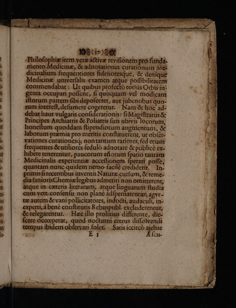 393 07084 Philofophise item verzactive revifionem pro fünda- mento Medicinz, &amp; adnotationes curationum Me: dicinalium. frequentiores fideiioresdue, &amp; denique Medicinz. univerfalis examen atque potfibilitatem commendabat : Ut quibus profecto totius Orbis in: gentia occupari poflent, fi quisquam vcl. modicam iftorum partem fibi depofceret, aut jubenabus quo- rum intereft, defümere cogeretur. Nam &amp; lioc ad- debat haut vulgaris BUY uns ctl fi Magiftratus &amp; Principes Archiatris &amp; Poliatris futs ubivis locorum, honcftum quoddam ftipendiorum augmentum, &amp; laborum premia pro meritis conftituerent, ut obfer. yationes curationesd; nontantum rariores, fed etiam frequentes &amp;uciliores feduló adnotare &amp; publicé ex- hibere tenerentur, paucorum afíorum fpatio tantam Medicinalis experientia acceffionem fperart poffe, quantam nunc quidem nemo facile crediderit. In. primis fi recentibus inventis Naturae curfum, &amp; reme- dia faniorisChemiz legibus admetiri hon omitterent, atque in. teris literarum, atque linguarum ftudia cum vett. confenfu non plané adfpernarentur, agyr- tz autem &amp; vani pollicitatores, indocti, audaculi, in- experti, à bene conftituas R cbuspubl. excluderentur, &amp;relegarentur. || Haec illo prolixius differente, die- Ícere occoeperat, quod nocturni ccecus diffolvendi tempus ibidem obíeryari folet. |. Satis iccircó ajebat ^o E41 AÍcu-