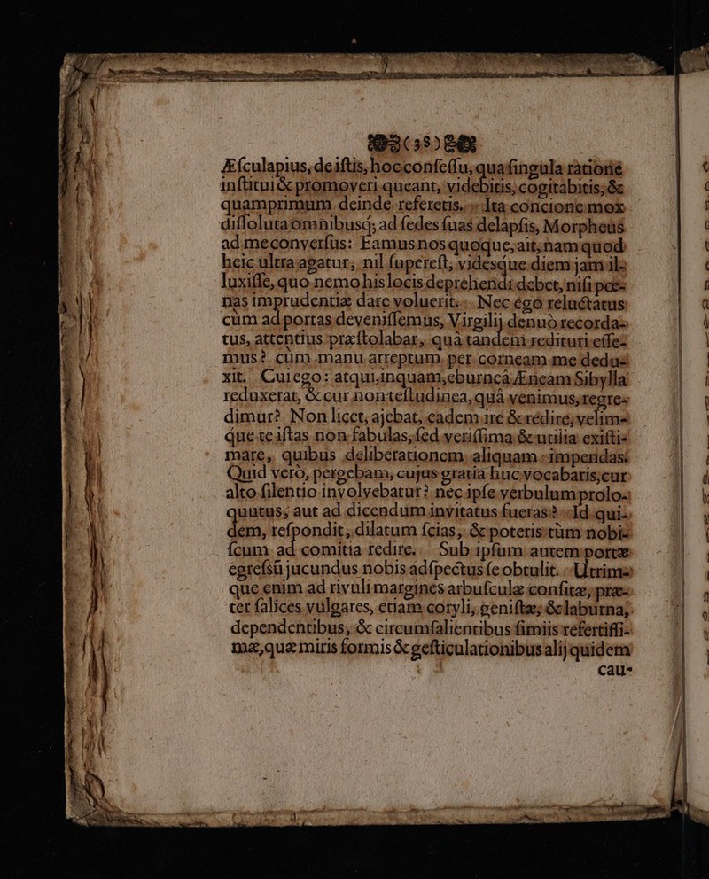 IEEPI- 1 Eículapius, de iftis, hocconfeffu, quafingula rationé inftitui &amp; promoveri queant, eR pin cogitabitis; &amp; quamprimum deinde. rcfereus..:« Ita concione mox diffoluta omnibusd; ad fedes fuas delapfis, Morpheus ad meconveríus: Eamusnosquoquc;ait;nam quod hcic ultra agatur, nil (upercft; videsque diem jam ilz luxife, quo nemohislocis deguthieni dsbet, nifi poe- nas imprudentiz dare voluerit... Nec égo reluctatus cum ad portas deveniffemus, Virgilij.denuó recorda-: tus, attentius praftolabar, quà tandem redituri effe- mus? cum manu arreptum. per corneam me dedu xit. Cuicgo: atquiinquam;eburnca Kneam Sibylla reduxerat, &amp;cur nontcítudinca, quà venimus, regre« dimur? Non licet, ajebat, eadem 1re &amp;rédire; velime que te iftas non fabulas, fed veni(fima &amp;cudilia exittis mare, quibus deliberationem. aliquam :impendas: Quid vero, pergebam, cujus gratia huc vocabaris;cur alto filentio inyolyebatur? nec. ipfe verbulum prolo- uutus; aut ad dicendum invitatus fueras? «Id qui- em, refpondit; dilatum ícias,. &amp; poteris:tüm nobi- Ícum i comitia redire... Sub ipfam autem port egrefsü jucundus nobis adfpcétus (c obtulit. trim que enim ad rivuli margines arbufcule confitae; pra- dependentibus; &amp; circumfalientibus fimiis refertiffi- ma,quamiris formis &amp; gefticulationibus alij quidem | cau-