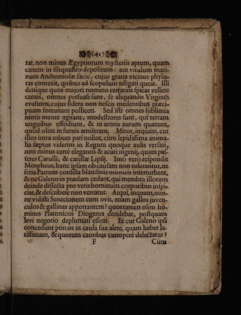 Too me. poc ! amer Be t t am RECON CO a ent ra meat cu Tuc Rec; EL. T omo De tat,non minus gyptiorum myfíteriis aptum, quam canem in filiquaftro depofitum:: aut vitulum mari- num Andromedz facie, cujus gratia vicinus phylu- ras contexit, quibus ad fcopulum religari queat. llli denique quos majori numero certatim fpicas vellere cernis, omnes perfuafi (unc, fe aliquando Virgines cvafuros,cujus fidera non nefcis medentibus praci- puam fortunam polliceri. | Sed ifti omnes fublimia nimis mente agitant; modefliores funt, qui terram unguibus effodiunt, &amp; in arenis aurum quatunt, los intra urbem pati nolint, cum lepidiffima anima- lia fzpius viderim in Regum quoque aulis verfatt, non minus certé eleganus &amp; acuti ingenij, quam paí- feres Catulli, &amp; catellae Lipfij. Imó vero refpondit Morpheus, hanc ipfam ob caufam non tolerantur,ne feria Parum iai blanditiis mimicis interturbent, &amp;neGalenoin predam cedant, qui membra illorum deinde diffeéta pto verishominum corporibus infpi- ciat;&amp; defcribere non vereatur.|. Atqui, inquam,non- nc vidifti Senecionem cum ovis, euam gallos juven- culos &amp; gallinas apportantem? quostamen olim ho- mines Platonicos Diogenes deridebat, poftquam levi negotio depluraati effent..— Et cur Galeno ipfi concedunt porcos in caula fua alere, quam habet la- tiffimam, &amp;quorum dnm tantopere Mert una