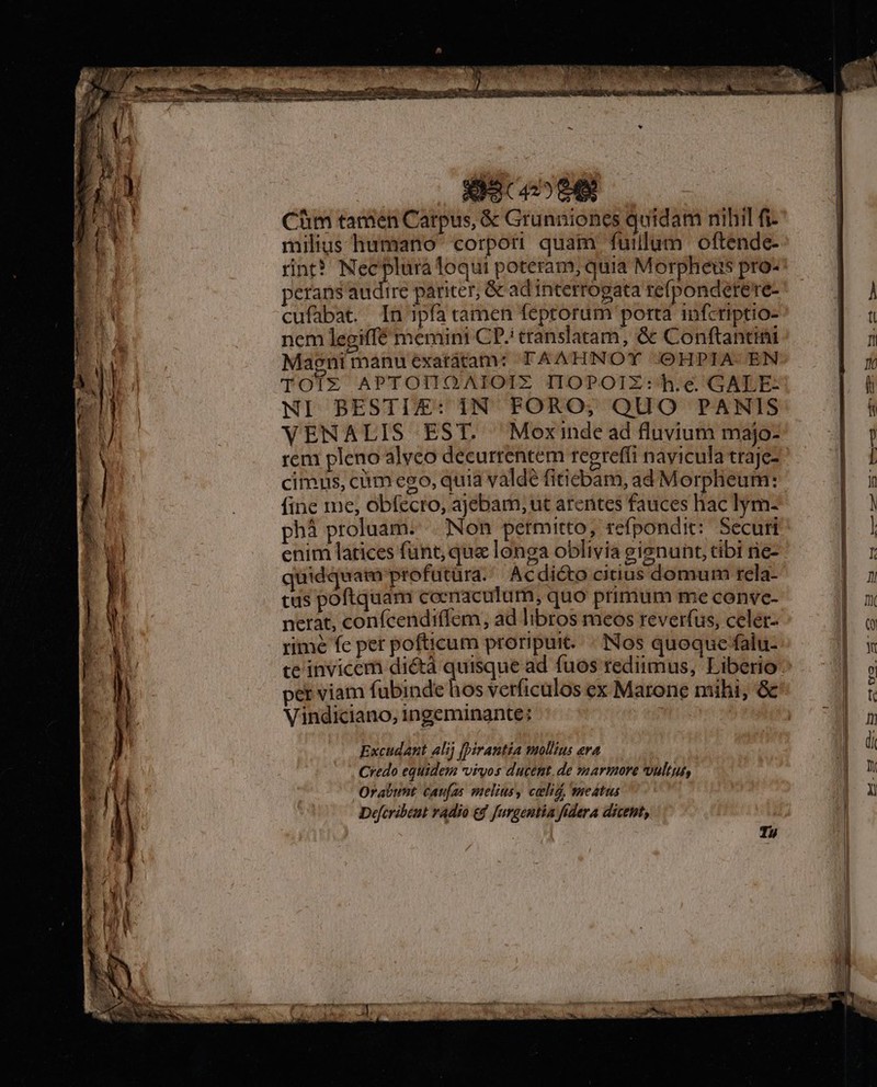 Cim tamen Carpus, &amp; Grunniones quidam nihil fi- milius humano corpori quam fuillum oftende- rint? Necplura loqui poteram; quia Morpheus pro- perans audire pariter, &amp; ad interrogata refponderere- cufabat. In jpfa tamen feptorum porta infzriptio- ncm legiffé memint CP./ translatam, &amp; Conftantini Maeni manu'exatàtam: TAAHNOT /OHPIA- EN TOTX APTOHUOAIOIZ IIOPOIZ: h.e GALE: NI BESTI£E: IN FORO, QUO PANIS VENALIS EST. Moxinde ad fluvium majo- rem pleno alvco decurrentem regreffi nayicula traje- cimus, ciim eso, quia valde fiticbam, ad Morpheum: fine me, obfecro, ajebam, ut arentes fauces hac lym- phà proluam. | Non petmitto, refpondit: Securi enim latices funt, qua longa oblivia gienunt, tibi rie- quidquam profutüra.' Acdicto citius domum rela- tus poftquam coemaculum, quo primum me conve- nerat, confcendiffem, ad libros meos reverfüs, celet- rimé fe pet pofticum proripuit. - Nos quoque falu- per viam fubinde hos verficulos ex Marone mihi, &amp; Vindiciano, ingeminante: Excudant alij [irantia mollius eva Credo equidem vivos ducent. de marmore voultut, Orabunt caufas melius, celig, meatus Defcribeut radio e$ fuggentia fidera dicent,
