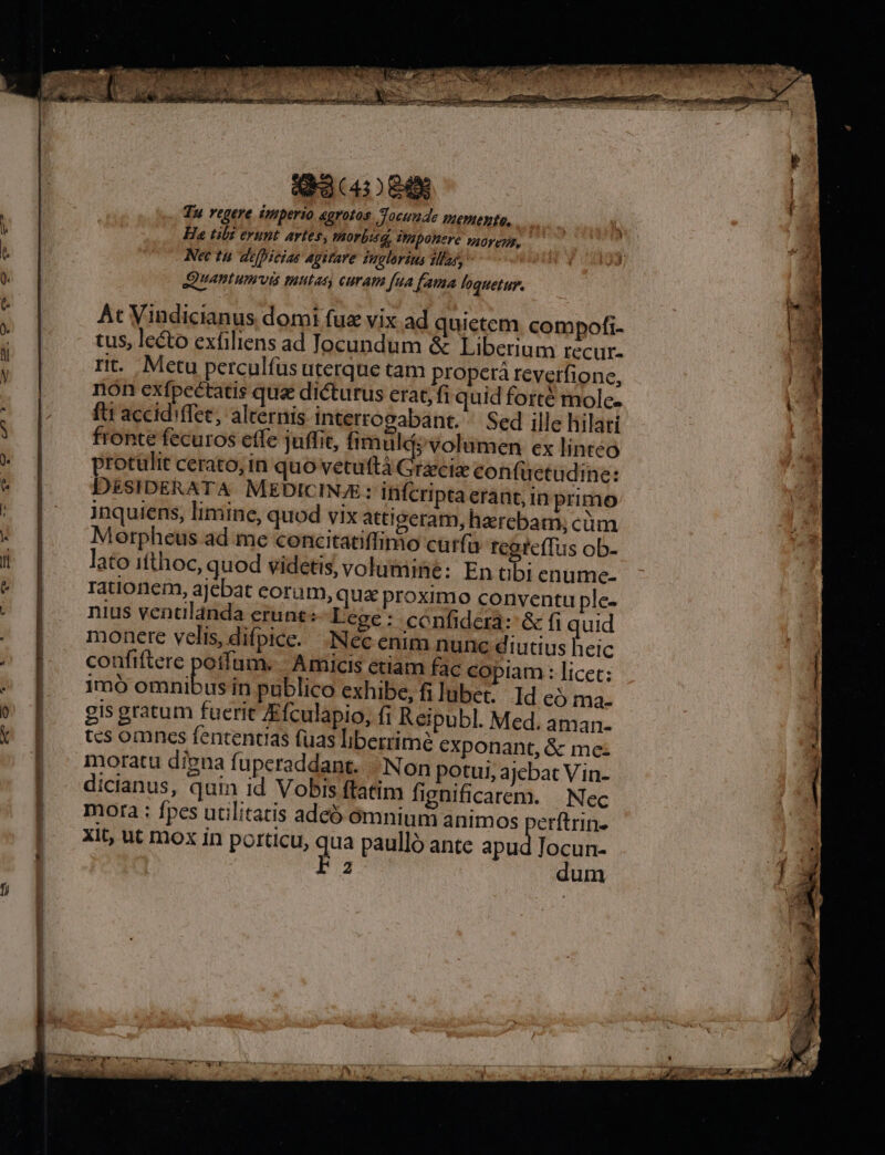 f) Tu regere imperio egrotos Tocunde piemente, Nec tu defieias agitare suglorins 1lias, | Quamtumvis mutat curam [ua fama loquetur. Àt Vindicianus domi fue vix ad quictem compofi- tus, lecto exfiliens ad Jocundum &amp; Liberium recur- rit. Mctu perculfus uterque tam propera reverfione, non exfpcétatis qua dicturus erat, fi quid forté molc- ftt accidiffee, alternis interrogabant. ^ Sed ille hilari fronte fecuros etfe juffit, fimul; volumen ex linteo protulit cerato, in quo vetuttà Chi confuüctudine: DESIDERATA. MEDICINE: ififcripta erant, in primo inquiens, limine, quod vix attigeram, harebam, cim Morpheus ad me concitatiffimo cur(ü tegrcffus ob- lato iíthoc, quod videtis, volumine: En tibi enume- rationem, ajebat corum, qux proximo conventu ple- nius vencdlaánda erunt: Lege: confidcra: &amp; fi quid monere velis, difpice. .:Nec enim nunc diutius heic confiftere potfum. | Amicis ctiam fac copiam: licet: 1mó omnibus in publico exhibe, fi lubet. Id c3 ma- gis gratum fuerit JEfculapio, fi Reipubl. Med. aman- tcs omncs fententias fuas liberrime exponant, &amp; me- moratu digna fuperaddant.. | Non potui, ajebat Vin- dicianus, quin id Vobis ftatim fignificarem. | Nec mora : fpes utilitatis adcó ómnium animos perftrin. xit, ut mox in porticu, da paulló ante apu js: da 2 um