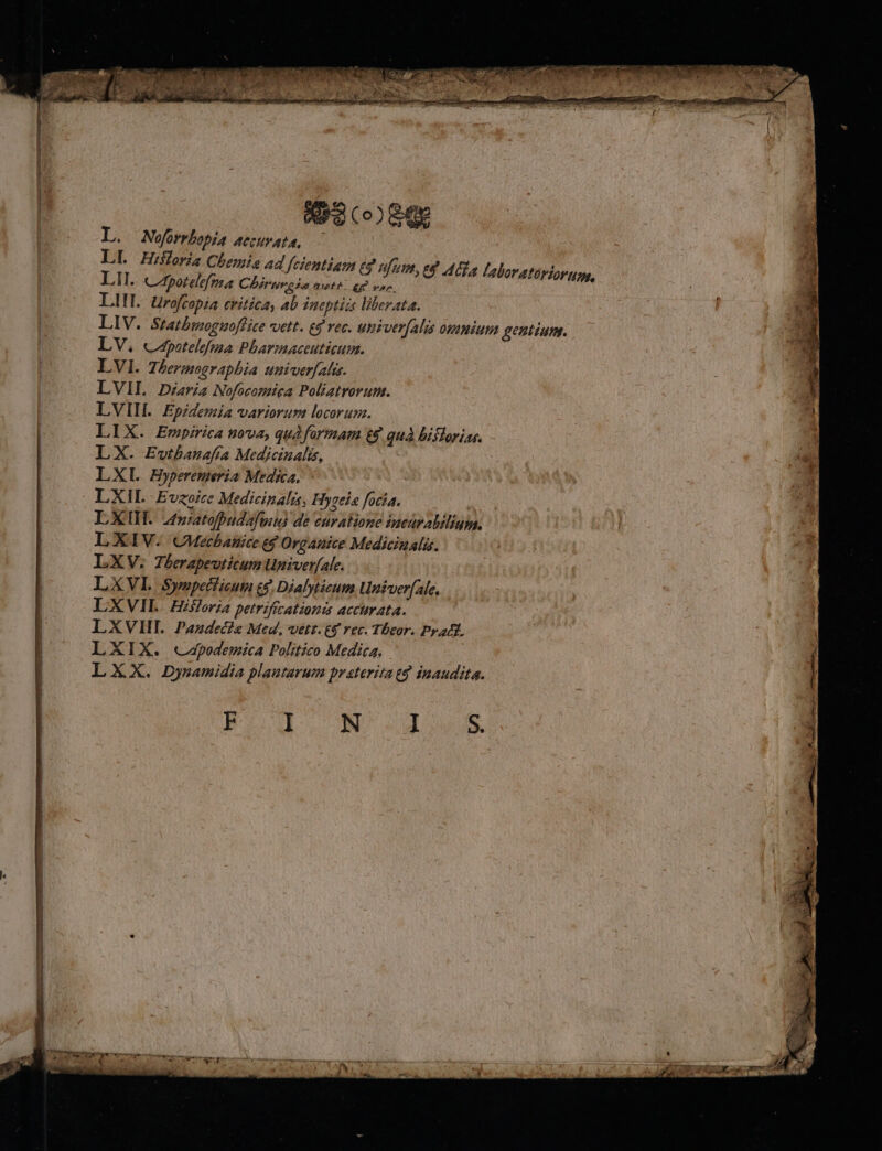 scoege L. Nofrrhopia accurata, Lil. Cfpotelefma CAirumo ia metft ej vp. LII. Urofcopia critica, 4b ineptias liberata. LV, cpotelefma Pbarmaceuticum. LVI. Thermographia univerfalis. LVIL Diaria Nofocomica Poliatrorum. LVIII. Epzdemia variorum locorum. LIX. Empirica uova, quà formam t$ quà bistorias. LX. Ewtbanafta Medicinalis, | LXI Hypremeria Medica. 5^ LXIL Evzoze Medicinalis, Hygele focía. A LXIH. 24»iatofpudaftus de euralione iucaralilium. LXIV. CMecbanice eg Organice Medicinal. LXV. Therapeuticum Univer[ale. LXVI Sywupecieum e$. Dialyticum Untverfale, LXVIL. Hisforia petriftcationis accurata. LXVIII Pazdecie Med, vetr.&amp;$ rec. Tbeor. Prat. LXIX. «capodemica Politico Medica, | LXX. Dysamidia plautarum praterita td inaudita. Boolo M o2dows