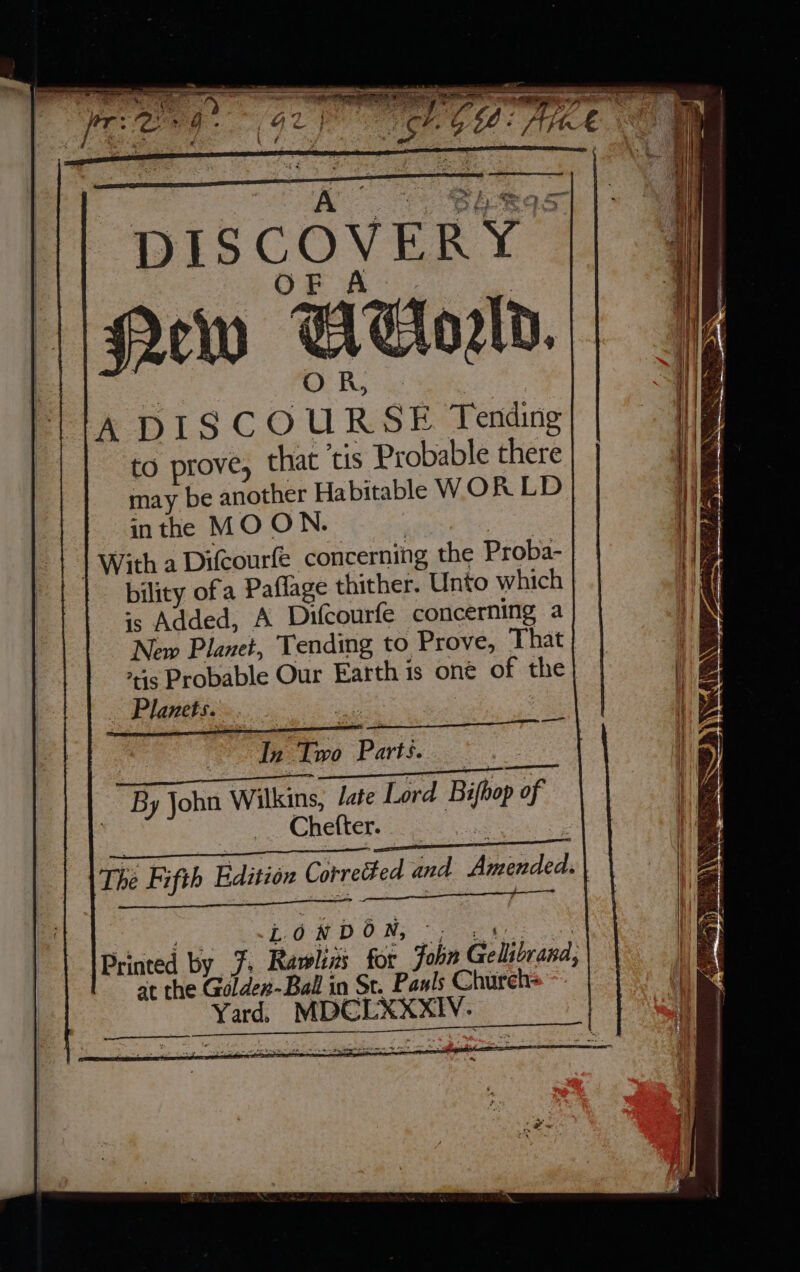 Sia Aba Barked canner ae Ps | A © Sues OF je a ee World. A DISCOURSE Tending to prove, that tis Probable there may be another Habitable WOR LD inthe MOON. iste 2 | With a Difcourfe concerning the Proba- bility of a Paflage thither. Unto which +s Added, A Difcourfe concerning a New Planet, Tending to Prove, That is Probable Our Earth is oné of the Planets. - | In Two Paris. . By John Wilkins, /ate Lord Bifhop of __ Chefter. | 5 ~ “ f &gt; es ; ; - The Fifth Edition Corrected and Amended. | IPrinted by J. Rawlins for John Gellibrana, at the Golder-Ball in St. Pawls Church: Yard. MDCLXXXIV. cod