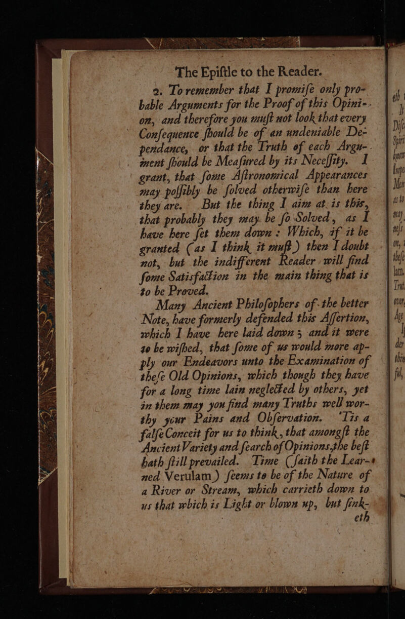 me ee ey i SNS Nr ae “y LENT on a ans a eS The Epiftle to the Reader. a. Toremember that I promife only pro- on, and therefore you muft not look that every pendance, or that the Truth of each Argu-. grant, that fome Aftrononical Appearances may poffibly be folved otherwife than here they are. But the thing I aime at.is this, that probably they may. be fo Solved, as I have here fet them down: Which, af it be granted (as I think it muft_) then I doubt not, but the indifferent Reader will find fome Satisfakion in the, main thing that is to be Proved. Mazy Ancient Philofophers of -the better which I have here laid down 3 and it were to be wifhed, that fome of ws would more ap- ply our Endeavors unto the Examination of thefe Old Opinions, which though they have for a long time lain negletted by others, yet in them may you find many Truths well wor- thy ycur Pains and Obfervation. ‘Tis a falfeConceit for us to think, that among{t the Ancient Variety and fearch of Opinions,the beft hath fill prevailed. Time (faith the Lear- ned Verulam) feenss to be of the Nature of a River or Stream, which carrieth down to us that which is Light or blown wp, but fink- | | eth