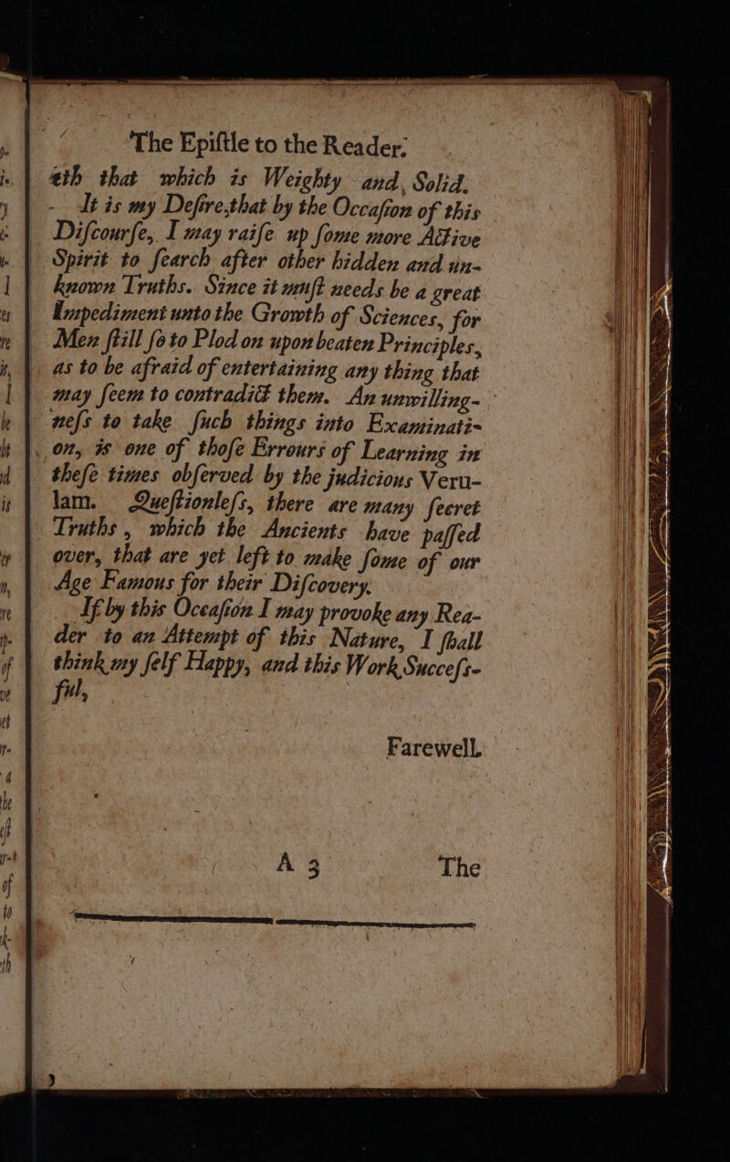 + - ea gh serena Sige a re) Al The Epiftle to the Reader: eth that which is Weighty and, Solid. -_ lt is my Defire,that by the Occafton of this is | Difcourfe, I may raife up fome more Adive . | Spirit to fearch after other hidden and un- known Truths. Since it uujt needs be a great Unpediment unto the Growth of Sciences, for Mex ftill_ foto Plod on upon beaten Principles, as to be afraid of entertaining any thing that may feem to contradié them. An unrilling~. nels to take fuch things into Examinati- on, is one of thofe Errours of Learning in thefe times obferved by the judicious Veru- lam. Queftionle/s, there are many feeret Lruths , which the Ancients have paffed over, that are yet left to make fome of our Age Famous for their Difcovery, If by this Oceafton I may provoke any Rea- der to an Attempt of this Nature, I foall think my felf Happy, and this Work Succefs- ful, Farewell