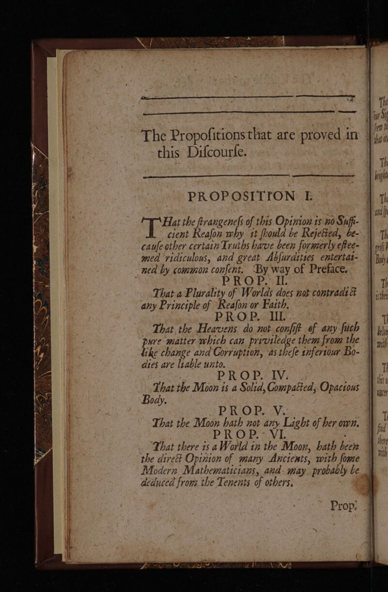 bal ~ The Propofitions that are proved inj this Difcourfe. PROPOSITION I pee the ftrangenefs of this Opimion ts n0 Sufi- cient Keafon why it hould be Rejetted, be- caufe other ceriain Truths have been formerly eftee- mea vidiculous, and great Abfurdittes entertas- ned by common conjent. “By way of Preface. | PROP. II. That a Plurality of Worlds does nat contrads ct any Principle of ‘Reafon or Fath, PROP. IL That the Heavens do not confit of any fuch | pure matter which can priviledge them from the \) » like change and Gorruption, as thefe infertour Bo- | dies are liable unto. | PROP. IV: That the Moon is a Soltd, GCompatted; Opacious Body. PROP. V. That the Moon hath not-any Light of ber own. PROP.- VI That there is aWorld in the Moon, hath been | the dived Opinion of many Ancients, with fome Modern Mathematicians, and- may. probably be deduced fromthe Tenents of others. ee Prop.