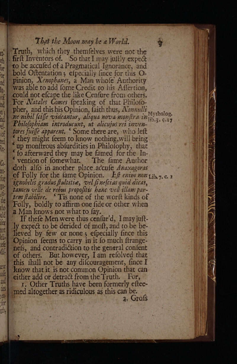 Sone Sais For WVatales Comes {peaking of that Philofo- pher, and this his Opinion, faith thus, Moxnullz pemhil feiffe videantur, aliqua nova monftra i pe ‘| Philofophiam introducunt, ut alicujus ret inven- a _ tores fusf[e apparent.“ Some there are, -who left ~* they might feem.to know nothing,will bring *up monitrous abfurdities in Philofophy, that “ fo afterward they may be famed for the In- | ~ vention of fomewhat. The fame Author ‘| doth alfo in another place.accufe Azaxagoras -of Folly for the fame Opinion. Et extv nor yin, 7.c.4 —4enobilis gradus fiultitie, vel fr nelciasqutd dicas, | tamen velle de rebus propofitis hanc vell alam par- |) tem frabilive. “Tis none of the worft kinds of Folly, boldly to affirm one fide or other when ~a Man knows not what to fay. If thefe Men were thus cenfur'd, I may juft- ly expect to be derided of moft, and to be be- lieved by few or none efpecially fince this Opinion feems to carry in it fo much ftrange- ‘nefs, and contradiction to the general confent of others. But however, Iam refolved that “this fhall not be. any difcouragemenr, fince I know that it is not Common Opinion that can either add or detract fromthe Truth. | For, “1x. Other Truths have been formerly eftee- _ med. altogether as ridiculous as this can be.