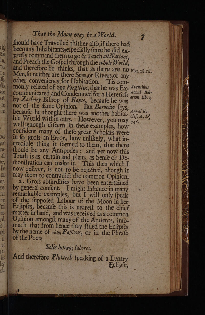 mn . } } “by Zachary Bithop of Rome, becaufe.he was -well‘enough difcern in thefe examples, how q Truth is as certain and plain, as Senfe or De- ‘Monftration can. make it. This then which I how deliver, is not tobe rejected, though ir 2. Grofs abfurdities have been entertained “by general confent. I might Inftance in many ‘remarkable examples, but I will only {peak ‘of the fuppofed Labour of the Moon in her Opinion amongft many of the Antients, info- by the name of xs; Paffons, or in the Phrafe ‘of thePoets Solis luneg; labores, Eclipfe,