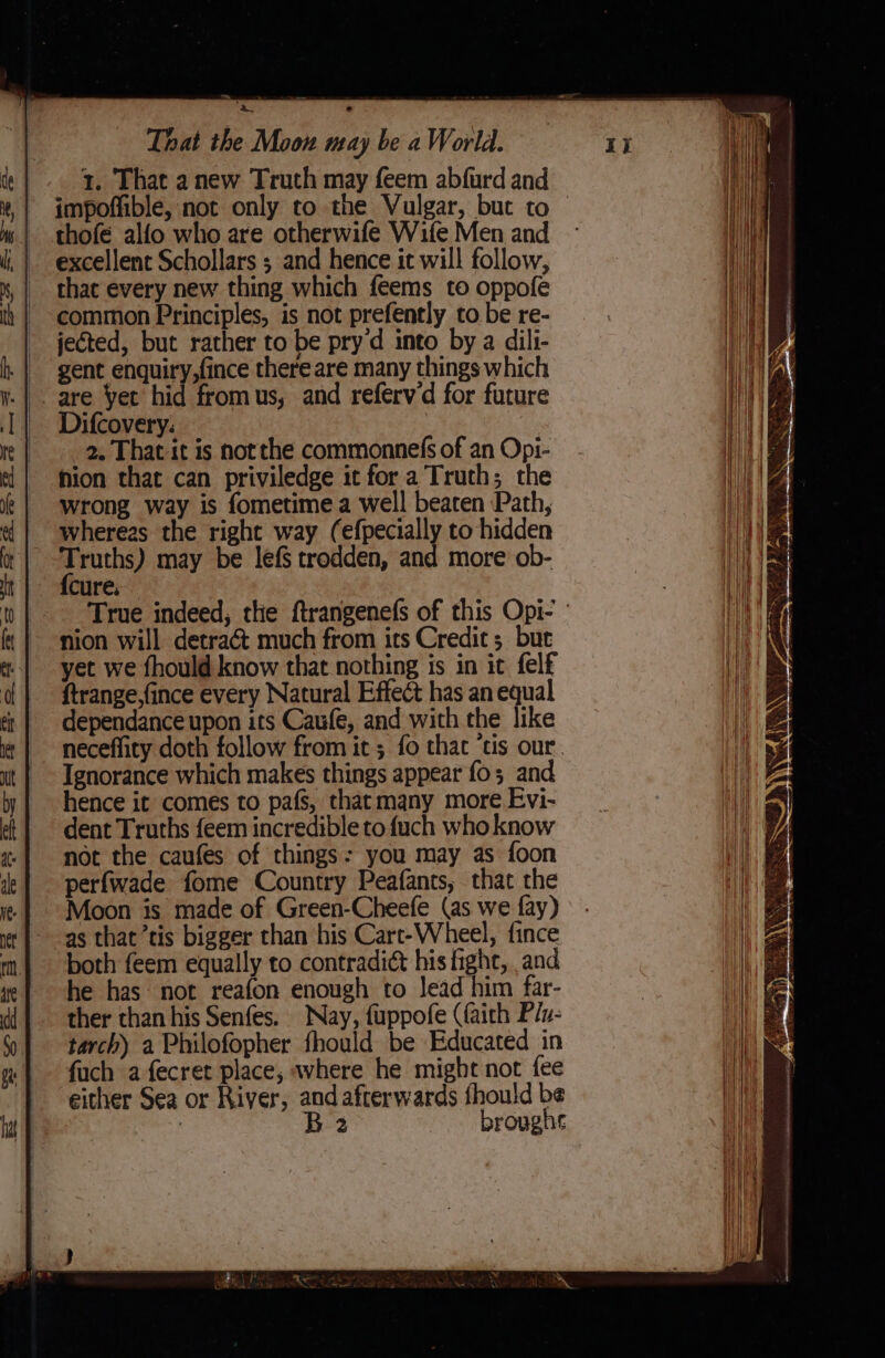 x. That anew Truth may feem abfurd and impoffible, not only to the Vulgar, but to » | thofe alfo who are otherwife Wife Men and ~ excellent Schollars ; and hence it will follow, that every new thing which feems to oppofe common Principles, is not prefently to be re- jected, but rather to be pry d into by a dili- gent enquiry,fince there are many things which .| . are Yet hid fromus, and referv'd for future | Difcovery: 2. That it is notthe commonnefs of an Opi- ion that can priviledge ic for a Truth; the wrong way is fometimea well beaten Path, wherees the right way (efpecially to hidden Truths) may be lefS trodden, and more ob- {cure, : True indeed, the ftrangenefs of this Opi- ' nion will detract much from its Credit; burt yet we fhould know that nothing is in it felf ftrange,fince every Natural Effect has an equal -dependance upon its Caufe, and with the like neceflity doth follow from it ; fo that ‘tis our. Ignorance which makes things appear fo; and hence it comes to pafs, that many more Evi- dent Truths feem incredible to {uch who know not the caufes of things: you may as foon perfwade fome Country Peafants, that the Moon is made of Green-Cheefe (as we fay) as that’tis bigger than his Cart-Wheel, fince both feem equally to contradict his fight, and he has not reafon enough to Jead him far- ther than his Senfes. Nay, fuppofe (faith P/v- tarch) a Philofopher fhould be Educated in fuch afecret place, where he might not fee either Sea or River, and afterwards fhould be