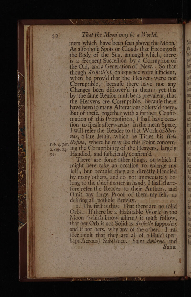 433 t Lib. 4. par. Zs Caps 24e 35° That the Moon may be a World. mets which have been feen above the Moon: As alfo thofe Spots or Clouds that Encompafs the Body of the Sun, amongft which, there the Old, anda Generation of New. So that when he prov’d that the Heavens were not Corruptible , becaufe there have not any Changes béen difcover’d in them: yet this the Heavens are Corruptible, becaufe there have been fo many Alterations obferv’d theres; But of thefe, together with a farther Confir- mation of this Propofition, I {hall have occa- fion to {peak afterwards; Inthe mean Space, T will refer the Reader to that Work of Shez- nar, alate Jefuir, which he Titles his Roja Urfina, where he may fee this Point concern- ing the Corupribility of the Heavens, largely Handled, and fufhciently confirm’d: Phere’ are: fome orher things, on which: I might here take an occafion to. enlarge my felé; but becaufée. they are direétly Handled by many others, and do not immediately be: Jong to the chief matter in hand; I thal! there- fore refer the Readér to their. Authors, and cefiring all poffible Brevity. Moon (which lnow aihrm). it. mutt follow, that her. Orb is not Solid-as Avzffotle fupposds and if not hers, why any of the other... I xa: ther think that they are all of .akluid! (per- haps Aerous). Subftance: &gt;.Saint Ambrofey:and