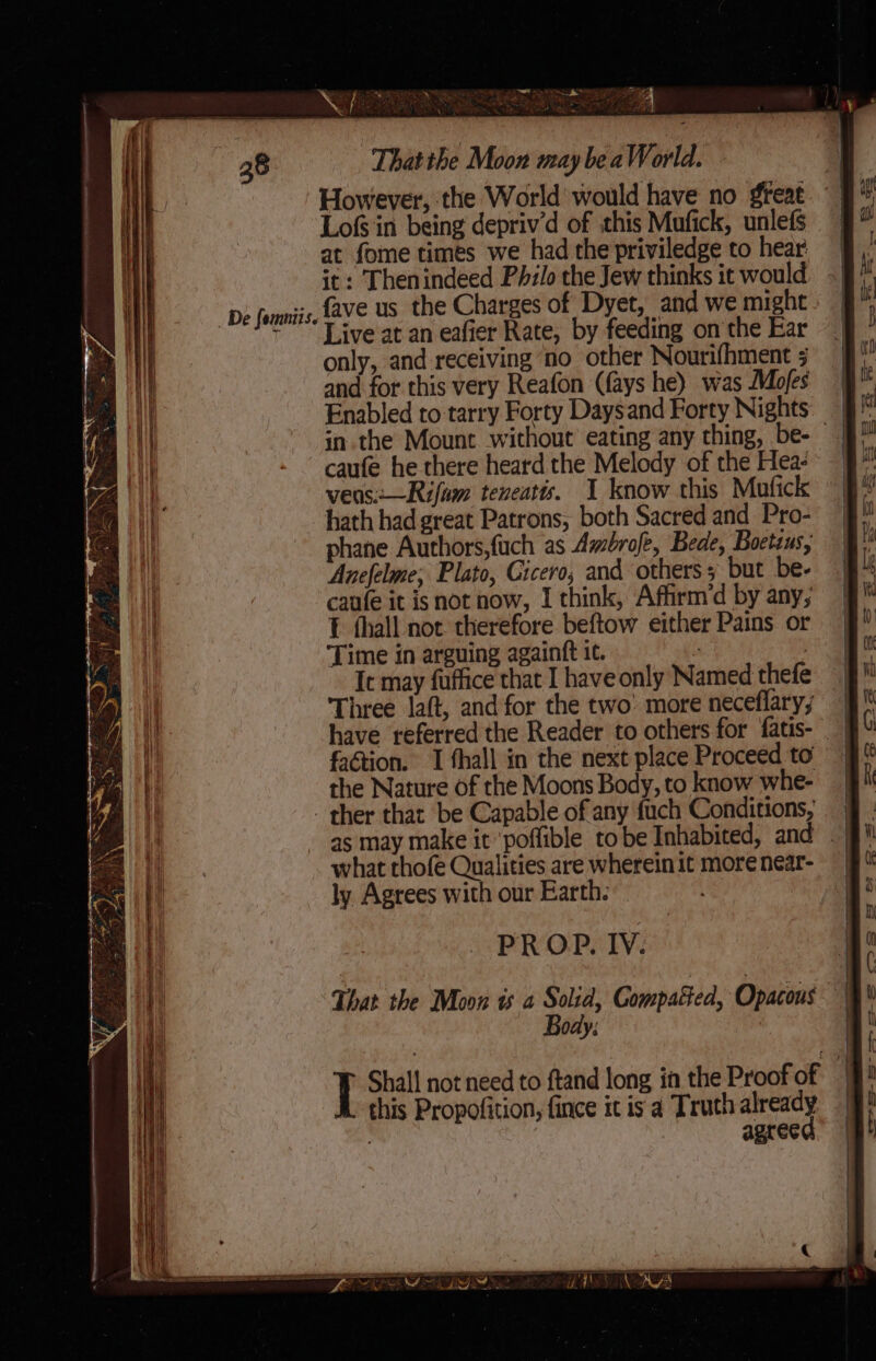 _ De fomniis. at fome times we had the priviledge to hear it: Thenindeed Philo the Jew thinks it would fave us the Charges of Dyet, and we might Live at an eafier Rate, by feeding on the Ear only, and receiving ‘no other Nourifhment 5 and for this very Reafon (fays he) was Mofes in. the Mount without’ eating any thing, be- vens:—Rifum teneatts. I know this Mufick hath had great Patrons, both Sacred and Pro- phane Authors,fuch as Ambrofe, Bede, Boctsus, Anefelme; Plato, Cicero, and others 5 but be- caufe it is not now, I think, Affirm’d by any, 1 thall not. therefore beftow either Pains or Time in arguing againtt 1¢. : ! It may fuffice that I have only Named thefe faétion. I fhall in the next place Proceed to the Nature of the Moons Body, to know whe- what thofe Qualities are wherein it more near- ly Agrees with our Earth. PROP. IV. ody; this Propofition, fince it is a Truth already | : agreed