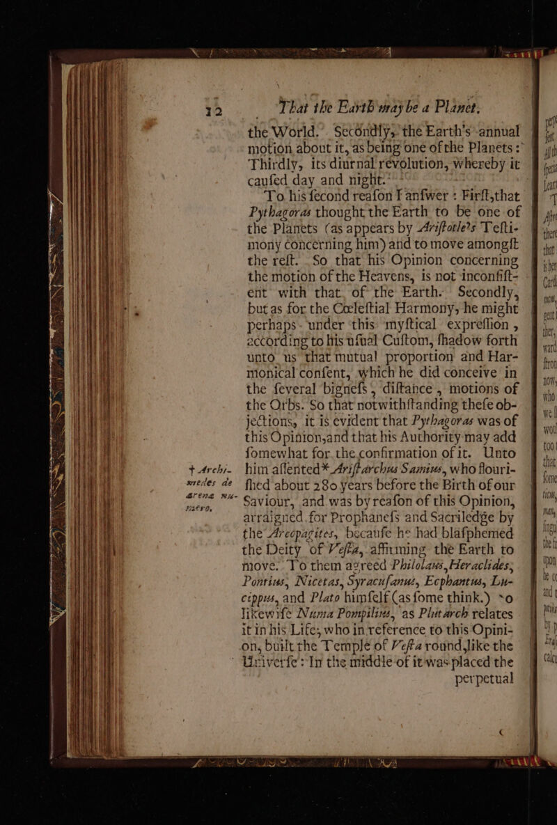 + Archi. wredes de rene wx- ia go Fat F Oe That the Earth way be a Planet. the World. . Secondly, the Earth's -annual motion about it, as being one ofrhe Planets:° | Thirdly, its diurnal revolution, whereby it | caufed day and night. | To his fecond reafon T anfwer : Firft,that Pythagoras thought the Earth to be one of | the Planets (as appears by Avsfotle?s Tefli- mony concerning him) and to move amongft the reft. .So that his Opinion concerning the motion of the Heavens, is not inconfift- ent with that. of the Earth. Secondly, but as for the Ceeleftial Harmony, he might perhaps- under ‘this: myftical expreflion , according to lis ufial Cuftom, fhadow forth unto us that mutual! proportion and Har- monical confent, which he did conceive in the feveral bignefs , diftance , motions of the Orbs. So that notwithitanding thefe ob- jections, it is evident that Pythagoras was of this Opinion,and that hts Authority may add fomewhat for. the. confirmation of it. Unto him aflented* Ariftarchus Samius, who flouri- fhed about 280 years before the Birth of our Saviour, and was byreafon of this Opinion, arraigned for Prophanefs and Sacriledge by the Arecparites, becaufe he had blafphemed the Deity of Veféz,.affiming the Earth to move. To them agreed Philolaus, Heraclides; Ponrins, Nicetas, Syracufanut, Ecphantus, Lu- cippws, and Plato himfelf (asfome think.) *o likewife Numa Pompilins, as Plutarch relates it in his Life, who in-reference to this Opini- on, built rhe Temple of Vefa round like the perpetual