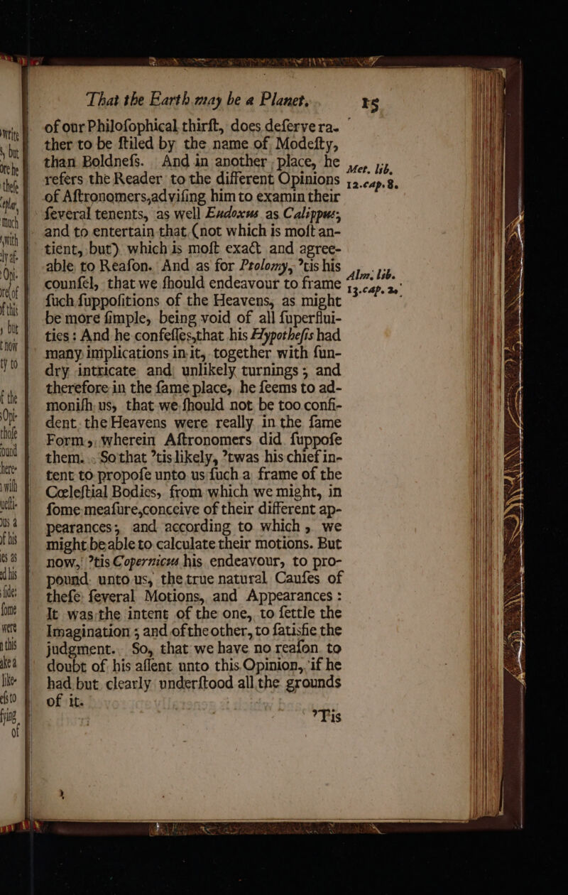 ther to be ftiled by the name of Modefty, than Boldnefs. And in another ; place, he refers the Reader to the different Opinions _-of Aftronomers,advifing him to examin their feveral tenents, as well Exdoxus as Calippus; - and to entertain that.(not which is moft an- tient, but). which is moft exact and agree- able, to Reafon. And as for Prolomy, tis his counfel, that we fhould endeavour to frame fuch fuppofitions of the Heavens, as might be more fimple, being void of all fuperflui- ties : And he confefles,that his Hypothefis had many implications in-it, together with fun- dry intricate and) unlikely turnings; and therefore in the fame place, he feems to ad- monifh, us, that-we-fhould not. be too. confi- dent. the Heavens were really in the fame Form, wherein Aftronomers did. fuppofe them. ., So'that ’tis likely, ?twas his chief in- tent to propofe unto us fuch a frame of the Ceeleftial Bodies, from which we might, in fome meafure,conceive of their different ap- pearances; and according to which, we might beable to calculate their motions. But now, ?tis Copermcms his endeavour, to pro- pound: unto us, the true natural Caufes of thefe: feveral Motions, and Appearances : It was;the intent of the one, to fettle the Imagination ; and ofthe other, to fatisfie the judgment... So, that we have no reafon. to doubt of his aflent unto this,Opinion,. ‘if he had but clearly underftood all the grounds of it. | Tis Met, I1b, 12.¢ap. 8, Alm: lib. 13.C4P. 3o