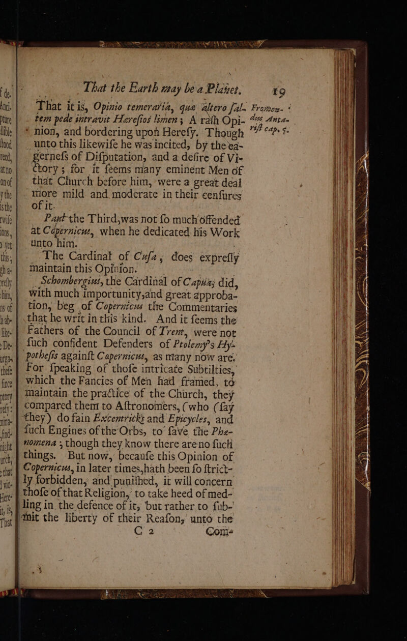 fince ory rely: nina find beh utch, that | VI0. Here ty That That the Earth way bea Plates, 19 tem pede intravit Herefios limen; A rath Opi- * nion, and bordering upon Herefy. Though unto this likewife he was incited, by theea- gernefs of Difputation, and a defire of Vi- Ctory ; for it feems many eminent Men of that Church before him, were a great deal -IMmore mild. and. moderate in their eenfyres of it. : _ Pant the Third,was not fo much offended at Cépernicwz, when he dedicated. his Work unto si Y The Cardinal of Cufa, maintain this Opinion. . by fy _ Schombergius, the Cardinal of C apa; did, with much importunity,and great approba- tion, beg of Copernicus the Commentaries that he writ inthis kind. And it feems the Fathers of the Council of Trem, were not fuch confident Defenders of Ptolemy?s Hy’. pothefis again{t Capernicus, as mtany now are. does exprefly which the Fancies of Men had framed, to maintain the practice of the Church, they compared them to Aftronoimers, (who (fay they) do fain Excentricks and Epicycles, and fuch Engines of the Orbs, to’ fave the Phe- nomena , though they know there areno fuck things. But now, becaufe this Opinion of Copernicus, in later times,hath been fo {trict- ly forbidden, and punithed, it will concern thofe of that Religion,’ to take heed of med- C4 Com- dvs Antas 14 cap. §.