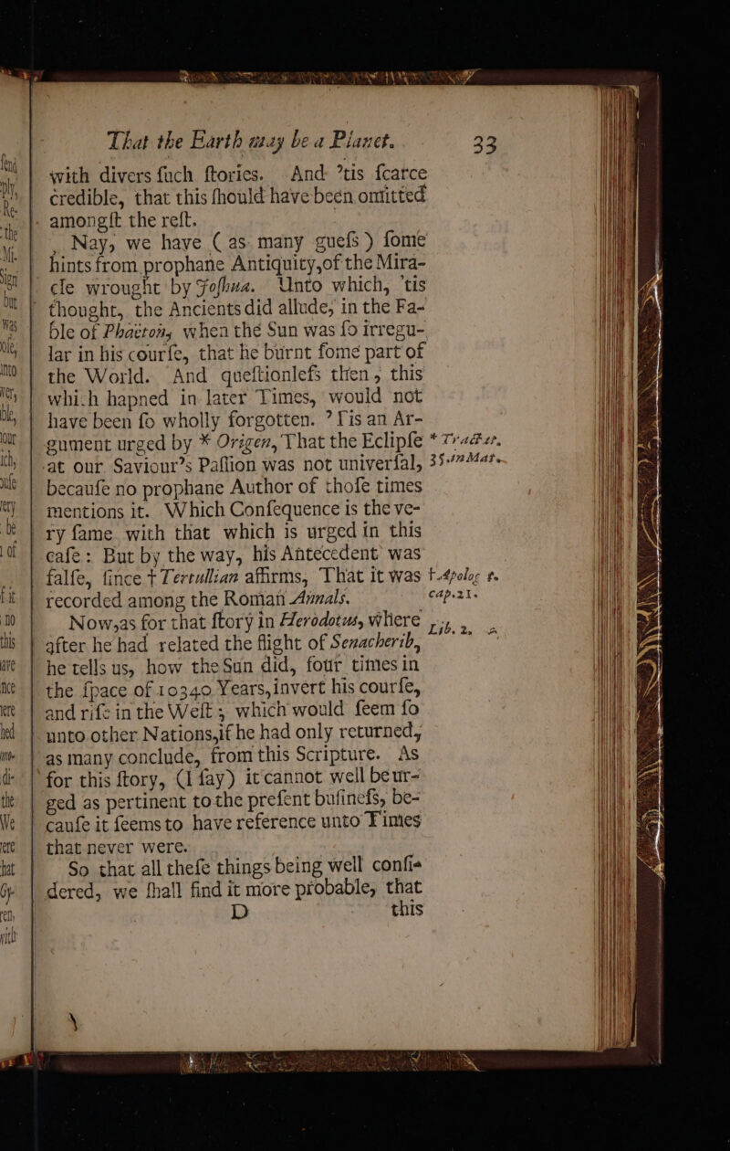 AS HES That the Earth utay be a Pianet. with divers fuch ftories. And: tis fcarce credible, that this fhould have been omitted amongit the reft. : Nay, we have ( as: many guefs ) fome hints from prophane Antiquity,of the Mira- cle wrought by Fofkwa. Unto which, ‘tis ' thought, the Ancients did allude, in the Fa- - ble of Phaéton; when the Sun was fo irregu- lar in his cour{e, that he burnt fome part of the World. And queftianlefs then, this which hapned in later Times, would not have been fo wholly forgotten. ? Fis an Ar- gument urged by * Origen, That the Eclipfe at our, Saviour’s Paflion was not univerfal, becaufé no prophane Author of thofe times mentions it. Which Confequence is the ve- ry fame with that which is urged in this cafe: But by the way, his Antecedent’ was falfe, fince + Tertullian affirms, That it was recorded among the Roman Annals. _ Now,as for that ftory in Herodotus, whiere | after he had related the flight of Senacherib, he tells us, how the Sun did, four times in the {pace of 10340 Years, invert his courfe, and rife in the Welt ; which would feem fo unto other Nations,if he had only returned, as many conclude, from this Scripture. As for this ftory, (1 fay) it cannot well beur- ged as pertinent tothe prefent bufinefs, be- caufe it feemsto have reference unto Fimes that-never were. | So that all thefe things being well confie dered, we fhall find it more probable, that D oe Shs 4 Mi 33 + Tr Act, 35.42 Mat. t4paloe ,. cap. ZI.