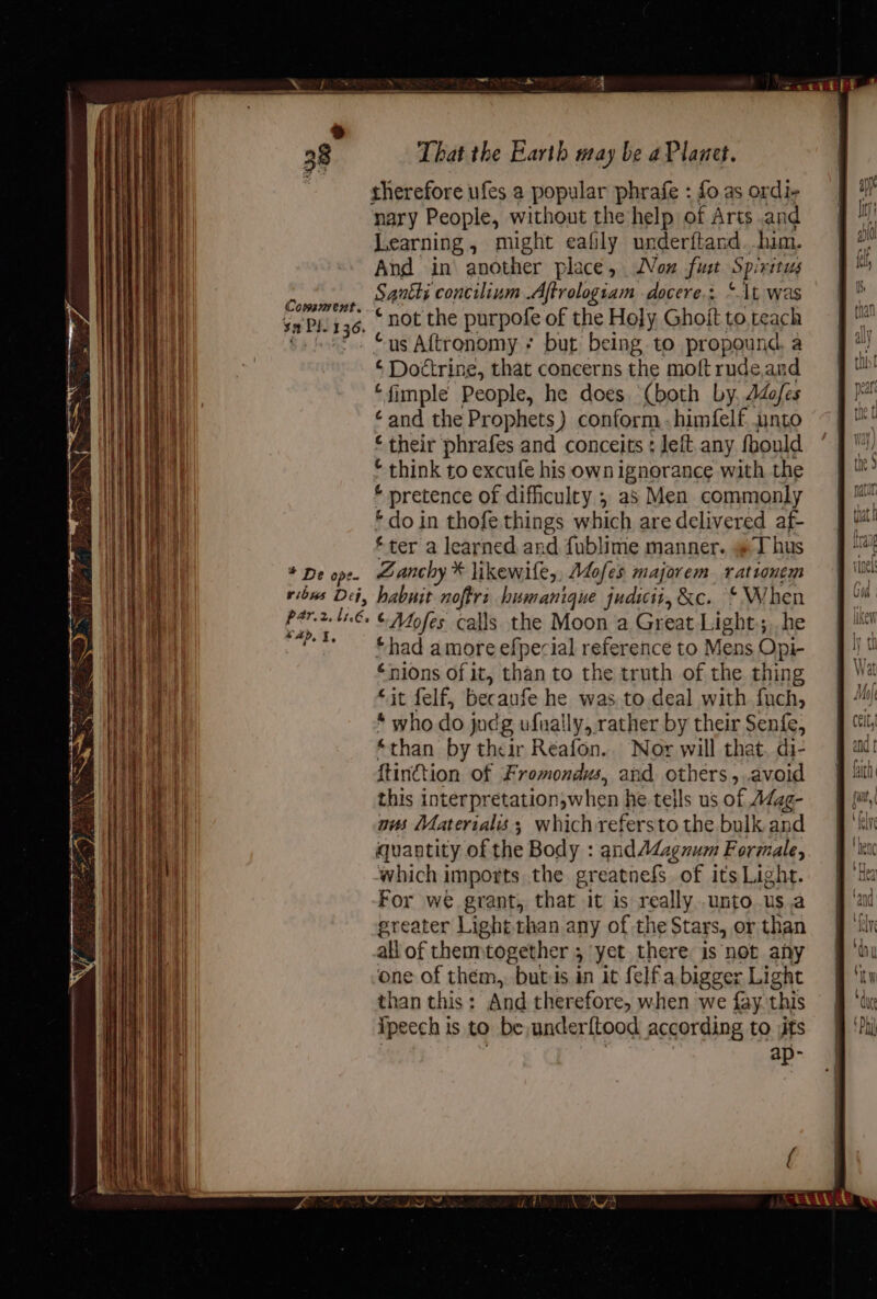 Cosssrvent. ¥n Phy 36. , * De ope. That the Earth may be aPlanet. rherefore ufes a popular phrafe : fo as ordi- nary People, without the help of Arts and Learning, might eafily underftand him. And in another place, Mon fut Spiritus Sanity concilium .Aftrologiam docere.: “\t was “not the purpofe of the Holy Ghoit to. teach “us Aftronomy ; but being to propound, a c Doctrine, that concerns the moftrude,and ‘fimple People, he does (both by. ddofes ¢and the Prophets) conform .-himfelf unto ‘their phrafes and conceits : Jeft any fbould * think to excufe his own ignorance with the * pretence of difficulty 5 as Men commonly * do in thofe things which are delivered af- ‘ter a learned and fublime manner. I hus Zanchy * likewife,, A4ofes majorem rationem ead, %, *had amore efpecial reference to Mens Opi- €nions of it, than to the truth of the thing “it felf, because he was to deal with fuch, * who do judg ufually, rather by their Senfe, *than by their Reafon.. Nor will that. di- {tinction of Fromondus, and others». avoid this interpretation,when he tells us of A¢ag- nus Materialis; which refersto the bulk and quantity of the Body : and Adagnum Formale, ‘which imports the greatnefs of its Light. For we grant, that it is really unto. us.a greater Light than any of the Stars, or than all of thenntogether , yet there is not any one of them, butis in it felfa bigger Light than this: And therefore, when we fay. this ipecch is to be underftood according to jits ap-