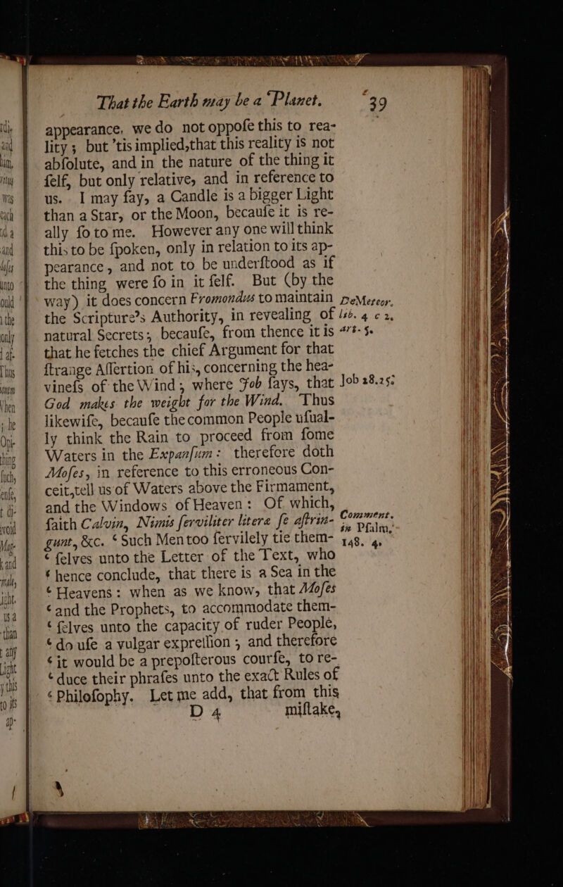 SER NR LRT AS Ni That the Earth may be a °Planet. 39 appearance, we do not oppofe this to rea- lity ; but ’tis implied,that this reality is not abfolute, and in the nature of the thing it felf, but only relative, and in reference to us. I may fay, a Candle is a bigger Light than aStar, or the Moon, becaufe it is re- ally fotome. However any one will think this to be {poken, only in relation to its ap- pearance, and not to be underftood as if the thing were foin it felf. But (by the way) it does concern Fromondus to maintain peMereor, the Scripture’s Authority, in revealing of 134. 4 ¢ 2, natural Secrets; becaufe, from thence it is 47#- $- that he fetches the chief Argument for that ftrange Affertion of his, concerning the hea- vinefs of the Wind; where Fob fays, that Job 28.25- God makes the weight for the Wind. ‘Thus likewife, becaufe the common People ufual- ly think the Rain to proceed from fome Waters in the Expaafum: therefore doth Mofes, in reference to this erroneous Con- ceit,tell us of Waters above the Firmament, and the Windows of Heaven: Of. which, faith Calvin, Nimis ferviliter litere fe aftrin- gen : gunt, &amp;c. ‘Such Mentoo fervilely tie them- Ae ie ¢ felyes unto the Letter of the Text, who ‘ hence conclude, that there is a Sea in the ¢ Heavens: when as we know, that AZo/es ‘and the Prophets, to accommodate them- ‘ flvyes unto the capacity of ruder People, ¢do ufe a vulgar expreilion , and therefore ¢ it would be a prepofterous courfe, to re- ¢ duce their phrafes unto the exact Rules of ‘Philofophy. Let me add, that from this D 4 miflake,
