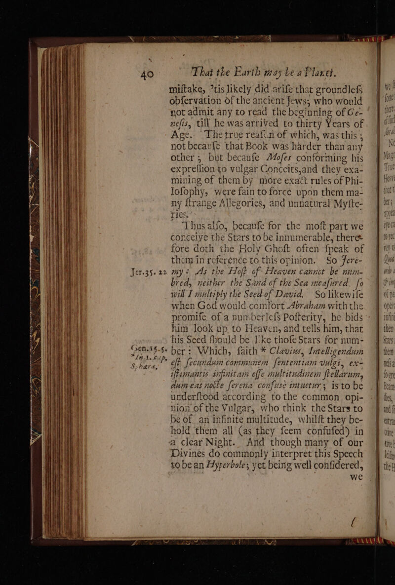 Dt ee alae = % 5 WRinipeeneeeermseneessninsciniiip ieee en emer et ER cet ee cen sae ae yma =a a = SSeS = ee (son. 16.5% ae miftake, °tis likely did arife that groundlefs obfervation of the a -ws; who would not admit any to read the beginning of Ge- nefis, till he was arrived to thir ty Years of Age. Thetrue reaftn of which, was this ; not becaufe that Book was ha: der than any other; but becaufe AMofes conforming his expreflion to vulgar Conceits,and a exa- mining of them by more exact rules of Phi- lofophy, were fain to force upon them ma- ny {trange Allegories, and unnaturalMytte- Thus alfo, becaufe for the moft part we conceive the Stars to be innumerable, theree fore doth the Holy Ghoft often fpeak of them in re fer rence to this opinion. So Fere- mys As the Hop of Heaven cannct be nitm- bred, neither the Sand of the Sea meafured. fo will I multiply the Seed of Davia. So likewife when God would comfort Abrabam with the promife of a numberlefs Pofterity, he bids - him Jook up to Heaven, and tells him, that his Seed fhould be I-ke thofe Stars for num- ber: Which, faith * Clavius, Jntelligendum eft fecundum comminen fententiam vulzi, ex- iftemantis snpinit am effe multitudtinem frellar UMN, dum eas notte ferena confuse intuetur; is to be underftood according tothe common opi- nion of the Vulgar, who think the Stars to be of. an infinite multitude, whilft they be- hold them all (as they feem confufed) in Divines do commonly interpret this Speech to be an H yperboles \ yet beinig well confidered, we