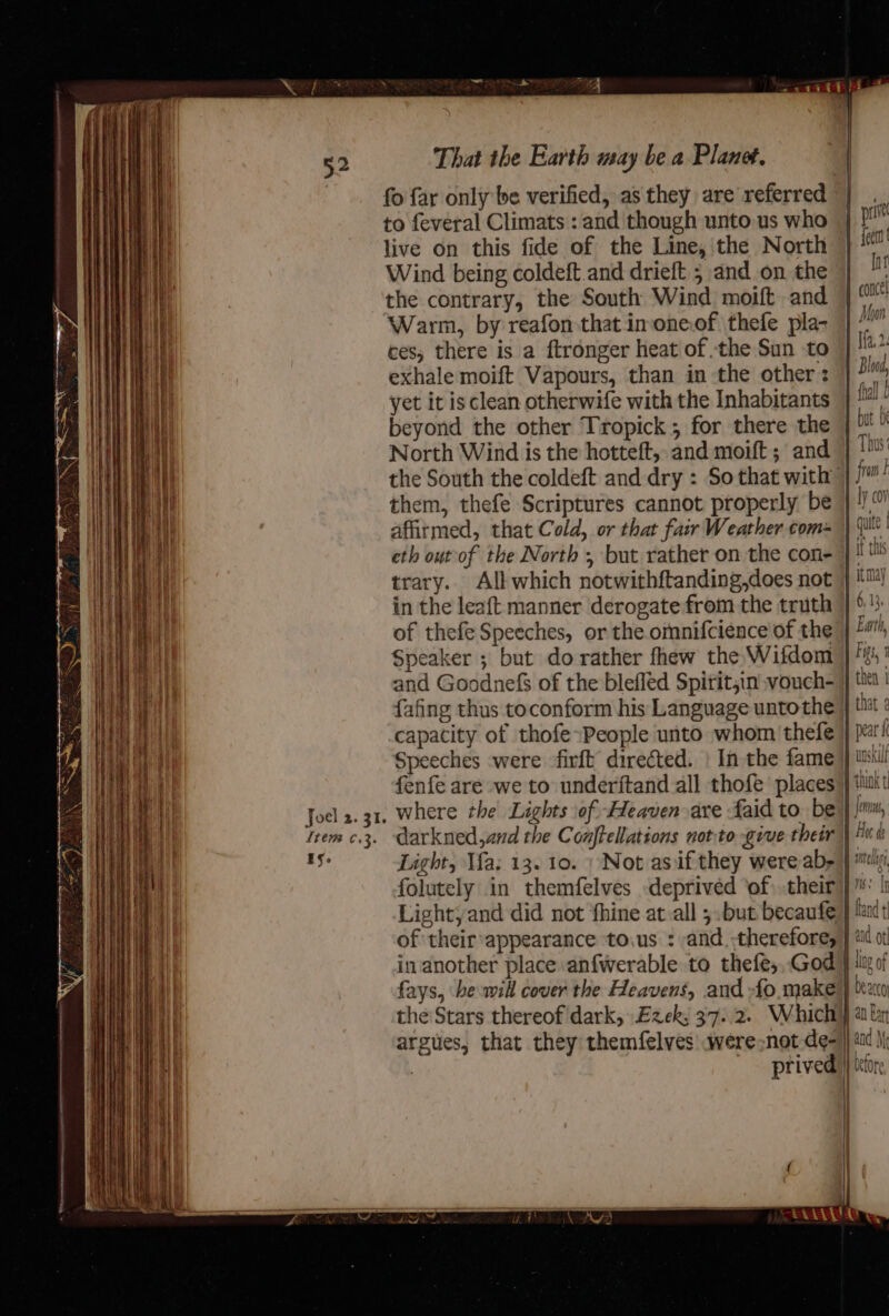 fo far only be verified, as they are referred to feveral Climats : and though unto us who live on this fide of the Line, the North Wind being coldeft.and drieft 5 and.on the the contrary, the South Wind moift and Warm, by reafon that imone.of thefe pla- ces, there is a ftronger heat of the Sun to exhale moift Vapours, than in the other: yet it is clean otherwife with the Inhabitants beyond the other Tropick ; for there the North Wind is the hotteft, and moift ; and affitmed, that Cold, or that fair Weather com-~ eth out of the North , but rather on the con- in the leaft manner derogate from the truth of thefe Speeches, or the omnifcience of the Speaker ; but do rather fhew the Wifdom and Goodnefs of the blefled Spitit;in vouch- {afing thus toconform his Language untothe capacity of thofe~People unto whom thefe Speeches were firft directed. | In the fame Light, Ma; 13. 10. » Not as iif they were ab, of their appearance to.us : and. therefore, in another place anfwerable to thefe,,God fays, he will cover the Heavens, and -fo make land t quy || ling of prived