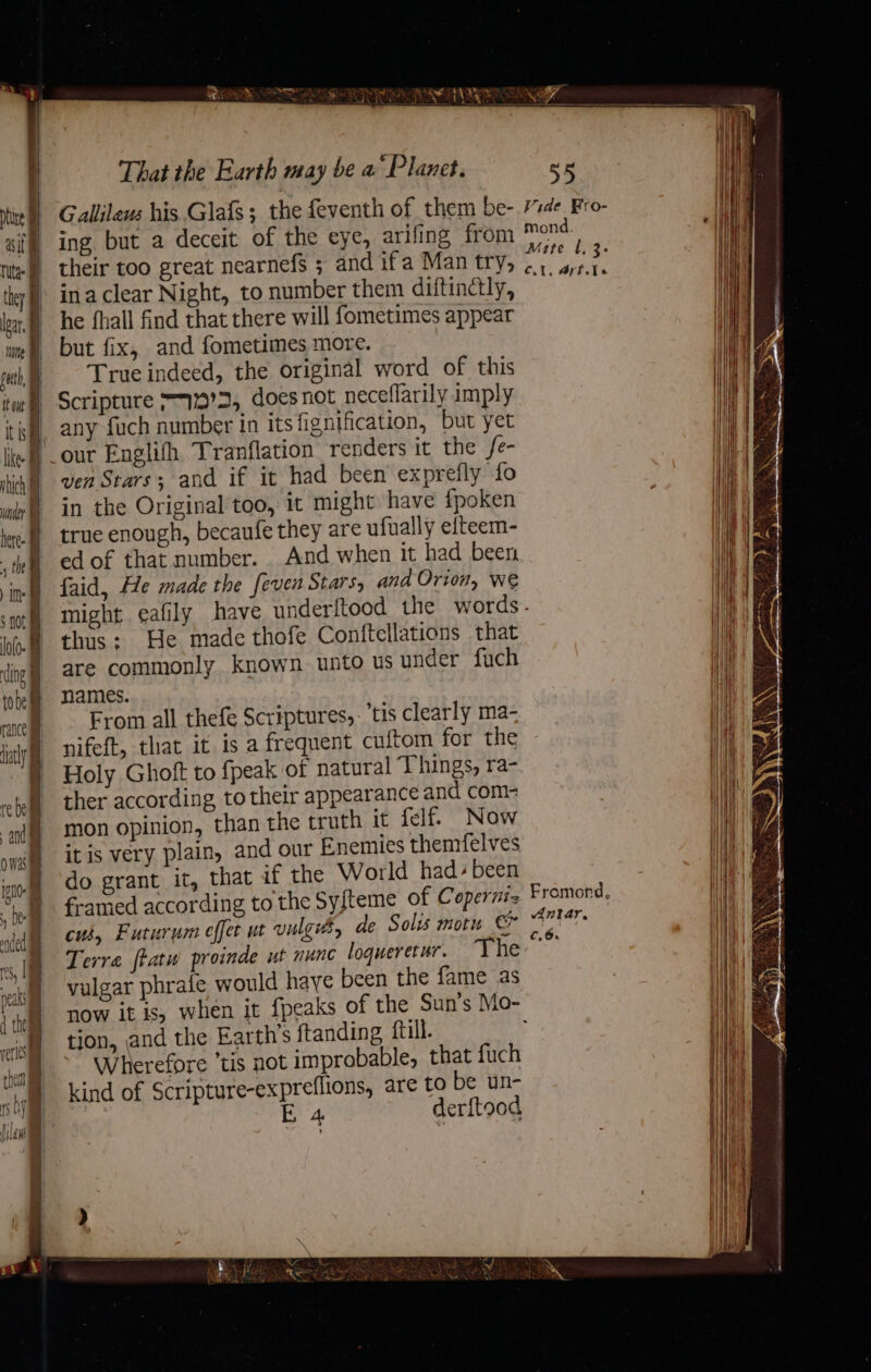 EAS? kV Miche bea ib bs halite a That the Earth may be a Planet. se Gallilews his Glafs ;_ the feventh of them be- de. Fro- | ing but a deceit of the eye, arifing from “ore tit | their too great nearnefs ; and ifa Man try, igh “h they ina clear Night, to number them diftinctly, Ags he fhall find that there will fometimes appear ie) but fix, and fometimes more. mh) = “Trueindeed, the original word of this tm Scripture 7179'S, does not neceflarily imply its, any fuch number in its fignification, but yet lef our Englifh Tranflation renders it the fe- ligt ver Stars; and if it had been exprefly fo ui in the Original too, it might have fpoken | true enough, becaufe they are ufually elteem- 1 ed of that number. . And when it had been | | faid, He made the feven Stars, and Orion, We might. eafily have underftood the words- thus: He made thofe Conftellations that are commonly known unto us under fuch names. cance From all thefe Scriptures, tis clearly ma- jy ifeft, that it is a frequent cuftom for the § Holy Ghoft to fpeak of natural Things, ra- ei) ther according to their appearance and com- ‘i mon opinion, than the truth it felf. Now | itis very plain, and our Enemies themfelves owas ! ‘aio dO grant it, that if the World had- been bl framed according to the Syfteme of Copernis ana | dntar, nic 68) Futurum effet ut vulgi, de Solis motu &amp; N Terre ftatu proinde ut nunc loqueretur. The: &gt; vulgar phrafe would haye been the fame as 1 tay OW it is, when it {peaks of the Sun’s Mo- : | tion, and the Earth’s ftanding ttl. Wherefore tis not improbable, that fuch kind of Scripture-expreflions, are to be un- 7 EB 4 derftood