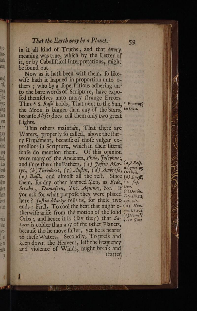 Se — ‘ ae Mi eKea Kis Weg bGc WR. That the Earth may be a Planet. in it all kind of Truths; and that every meaning was true, which by the Letter of it, or by Cabaliftical Interpretations, might be found out. wi | ? Now as it. hath been with them, fo like- wife hath it hapned in proportion unto o- thers ; who bya fuperititious adhering un- to the bare words of Scripture, have expo- fed themfelves unto many ftrange Errors. Thus * S. Bafil holds, That next to the Sun, * Enarrat? the Moon is bigger than any of the Stars, ** Gc™ — becaufe Maofes does call them only two great Lights. tN Thus others maintain, That there are Waters, properly fo called, above the ftar- ry Firmament, becaufe of thofe vulgar ex- preflions in Scripture, which in their literal fenfe do mention them. Of this opinion were many of the Ancients, Philo, Fofephus ; and fince them the Fathers, (4) Fufti Mar- (4) Relp. tyr, (b) Theodoret, (¢) Auftin, (4) Ambrofe, Ea (e) Bafil, and almoft all the reft. Since (6) Oveft} them, fundry other learned Men, as Bede, 11. /xp. Strabo , Damafcen, Tho. Aquinas, &amp;c. . If age ie you ask for what purpofe they were placed j,,; fe Age here? Fuftin Martyr tells us, for thefe two cap.vle. ends: Firft, Tocool the heat that might 0- (4) ex. therwife arife from thé motion of the folid ae ae Orbs , and hence it js (fay they) that Sa- 3.7, Gens turn is colder than any of the other Planets, becaufe tho he move faiter, yet he is nearer to thefe Waters. Secondly, Yo prefs and keep down the Heavens, left the frequency and violence of Winds, might break and ve icatter,