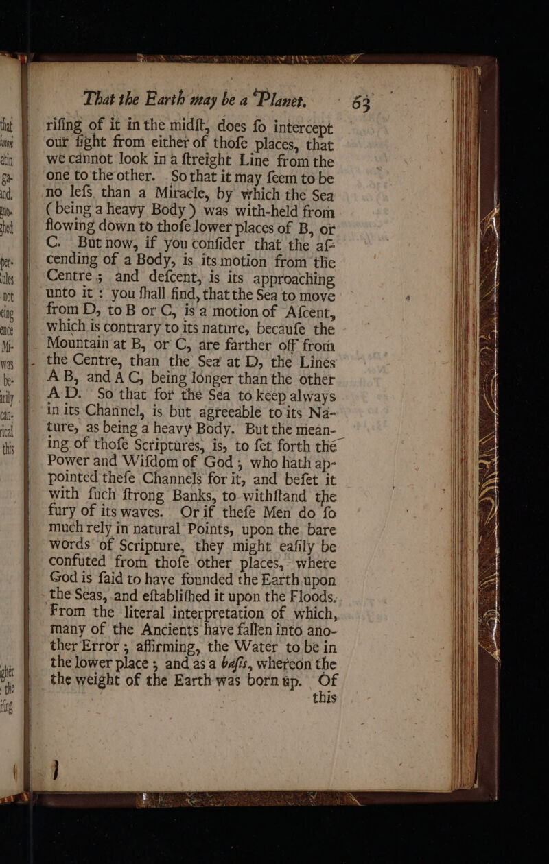 rifing of it in the midft, does fo intercept our fight from either of thofe places, that we cannot look ina ftreight Line fromthe one totheother. .Sothat it may feem to be no lefs than a Miracle, by which the Sea ( being a heavy Body ) was with-held from flowing down to thofe lower places of B, or C. But now, if you confider that the af: cending of a Body, is its motion from tlie Centre; and defcent, is its approaching unto it: you fhall find, that the Sea to move from D, toB or C, is a motion of Afcent, which is contrary to its nature, becaufe the Mountain at B, or C, are farther off frori the Centre, than the Sea at D, the Linés AB, and AC, being longer than the other AD. So that for the Sea to keep always in its Channel, is but agreeable to its Na- ture, as being a heavy Body. But the mean- ing of thofe Scriptures, is, to fet forth the Power and Wifdom of God; who hath ap- pointed thefe Channels for it, and befet it with fuch ftrong Banks, to withftand the fury of its waves. Orif thefe Men do fo much rely in natural Points, upon the. bare words of Scripture, they might eafily be confuted from thofe other places, where God is faid to have founded the Earth upon the Seas, and eftablifhed it upon the Floods. From the literal interpretation of which, many of the Ancients have fallen into ano- ther Error; affirming, the Water to be in the lower place ; and asa bafis, whereon the the weight of the Earth was born up. oa this 2