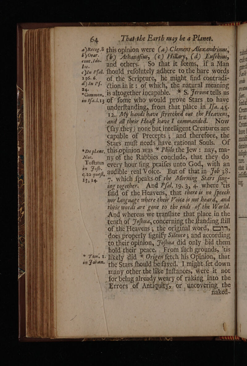 a)Recog.§ £) Orat. cont .[do- ral ee this opinion were (a) Clemens Alexandrinus, (b) Athaudfim, (¢.) Hillary, (4) Enfebrms, and others... So that it feems,. if a Man *COM22EN» . a2 Tfa.1.13 *De plant, Noe. Toftatus tn Fofb. ¢.10 queft. 12,14 * Tam, I: 4n F aha. of the Scripture, he might. find contradi- ction.in it: of which, the natural meaning is altogether incapable. * S. Ferome tells us of *fome who would prove Stars to have underftanding, from that place in J/z. 45. 12., My hands have ftretched out the Heavens, and all their Hoaft have I commanded... Now (fay, they) none but intelligent Creatures are capable of Precepts ; and therefore, the Stars muft needs have, rational Souls. .Of this.opinion was * Philo the Jew : nay, ma- ny. of the Rabbies conclude, that they do every hour fing praifes unto God, with an audible real Voice. But.of that in-.fob38. 7. which fpeaks.of the Morning Stars fing- ing together. And Pfal. 19.3, 4. where tis {aid of the Heavens, that there no {peech nor language where thegr Voices not heard, and their words are gone to the ends of the World. And whereas we tranflate that place in the tenth of Fofhwa, concerning the ftanding {till of the Heavens ; the original word,. 337, does properly fignify Sileace ; and according hold their peace. . From fuch grounds, ‘tis likely did * Origen fetch his Opinion, that the Stars.fhould be-fayed. I might.fet down many other,the like Inftances, were.1t not Errors of Antiquity,. or uncovering the infu ig,