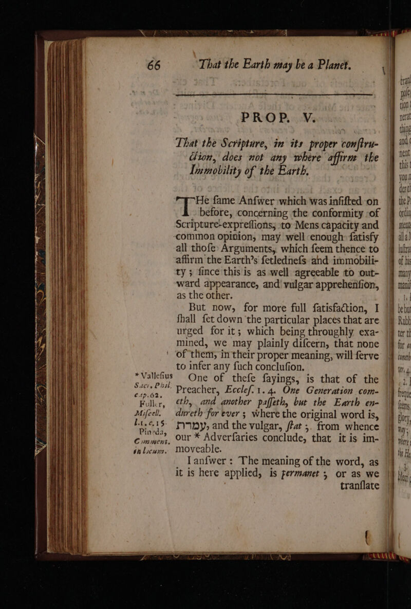 PROP. V. That the Scripture, in its proper conftru- clion, does not any where affirm the Inmmobility of the Earth, He fame Anfwer which was infifted on before, concerning the conformity -of Scripture-expreflions, ‘to Mens capacity and common opinion, may well enough: fatisfy all thofe: Arguments,. which feem thence to affirm the Earth’s fetlednefs and immobili- ty ; fince this is as well agreeable to out- ward appearance, and’ vulgar apprehenfion, as the other. But now, for more full fatisfaction, I fhall fet down the particular places that are urged for it; which being throughly exa- mined, we may plainly difcern, that none to infer any fuch conclufion. 3 One of thefe fayings, is that of the racial “4 Dreacher, Ecclef.1.4. One Generation com- Folk, th, and another paffeth, but the Earth en- Mifcel. dureth for ever ; where the original word is, /t15 ryuay, and the vulgar, fat ;. from whence Comme, our * Adverfaries conclude, that it is im- jhlocwm. Moveable. I anfwer : The meaning of the word, as it is here applied, is permanet , or as we tranflate * Vallefius - jive ¥¥