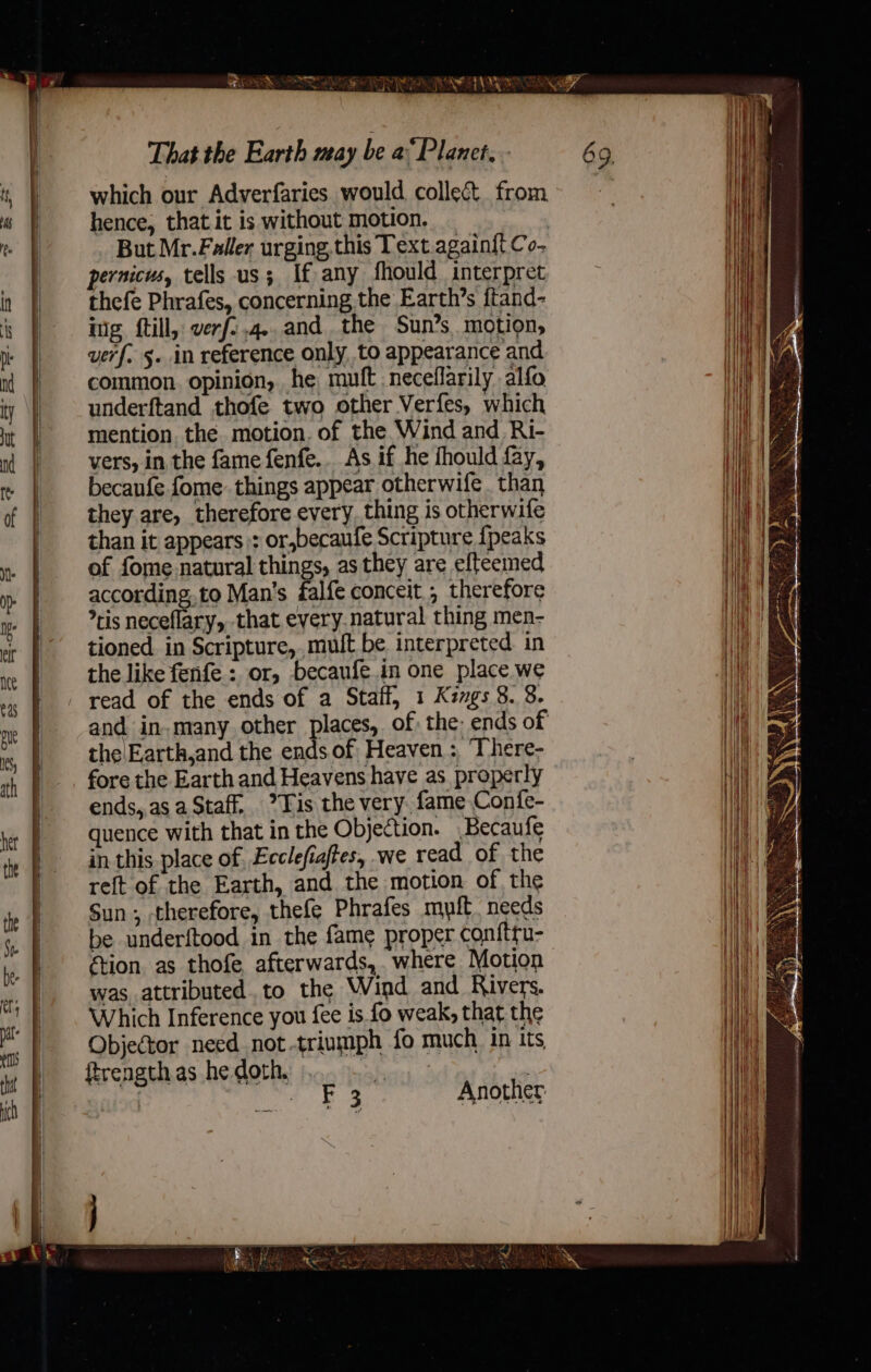 which our Adverfaries would collec from hence, that it is without motion. But Mr.Faller urging, this Text.againi{t Co- pernicus, tells us; If any fhould interpret thefe Phrafes, concerning the Earth’s ftand- ing ftill, verf;.4..and. the Sun’s. motion, uerf. 5. in reference only. to appearance and common. opinion, he muft neceflarily alfo underftand thofe two other Verfes, which mention. the. motion. of the Wind and Ri- vers, in the fame fenfe.. As if he fhould fay, becanfe fome: things appear otherwife . than they are, therefore every. thing is otherwife than it appears :: or,becaufe Scripture {peaks of fome natural things, as they are efteemed according.to Man's falfe conceit, therefore ris neceflary, that every. natural thing men- tioned. in Scripture,,muft be interpreted. in the like fenfe : or, becaufe.in one place we read of the ends of a Staff, 1 Kzvgs 8. 8. and in, many other places, of: the: ends of the\Earth,and the ends of Heaven: ‘There- fore the Earth and Heavens have as properly ends,.as a Staff. Tis the very. fame Confe- quence with that in the Objection. Becaufe in this place of. Ecclefiaftes, we read of the reft of the Earth, and the motion of the Sun; therefore, thefe Phrafes mult. needs be underftood in the fame proper conftru- étion as thofe afterwards, where Motion was attributed. to the Wind and Rivers. Which Inference you {ee is fo weak, that the Objector need not triumph fo much in its ftrengthas he doth, ele niod q. Bom Another