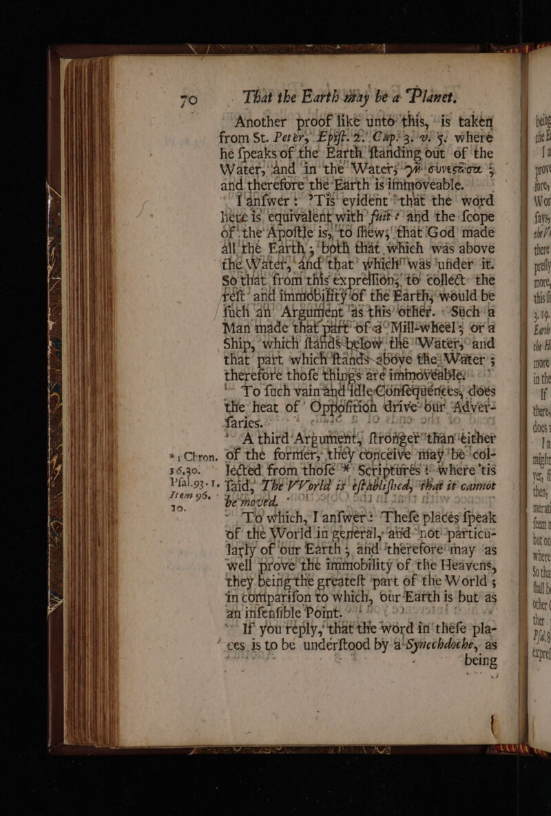 EE ee RARE mae an GEST Qe a } = DNR i 5 » a] b F RET [SN CE ————— ~~ i ss Thien a ay ee Sway Z Dan oe 7 oy Be ~ o ee en toen = es — i center crust ene eae rset NG — 7 - ls Ree EE PR RE ES * » Chron. 36,30. Pfal.o3-1. L748 OB. ’ 30. That the Earth way be a “Planet. Another proof like unto’ this, “is taken from St. Peter, Epiff. 2. Cap? 3. 025. where he {peaks of the Earth ftanding out of the Water, ‘and ‘in ‘the ‘Waters 9H oiverwow $ and therefore the-Earth is ittmoveable. l'anfwer: ?Tis' evident “that the ward hee is, equivalent with fit? and ‘the fcope of the’ Apofitle is, to fews' ‘that God’ made all the Earth ; ‘both that which was above the Water,’ and’ that’ which was ‘uiider it. So that from this €xpreflion;' to collect: the ret’ atid immobility of the Earth; would be fach an Argument | ‘a8 this’ other. Stich a Man made that part’ of 4° Millswheels or a Ship, which’ ftandSbelow: thé water, and that patt which*ftands- above the: Water’; therefore thofe things are immoveabte: * To fuch vainand ‘idle: .Conkequerees, does the heat of’ Oppofition drive’ otir Adver- faries. A third’Argument, frie ‘than ‘either of thé formier, they conceive ‘niay be ‘col- le¢ted from thofé' *' Scriptiirés # -where’tis laid; The VV orld is afte focal that it cannot be oded, . To which, I anfwer: Thefe plates {peak of the World i in general,-‘andnot -particu- larly of our Earth; and therefore may ‘as well prove the immobility of the Heavens, they beirig the greateft ‘part of the World ; ‘in comparifon to which, our Earth i is but as an infenfible Pomt.* + ’ If you reply, that the word in 'thefe ay ces. is to be underftood by a SS Nast as being