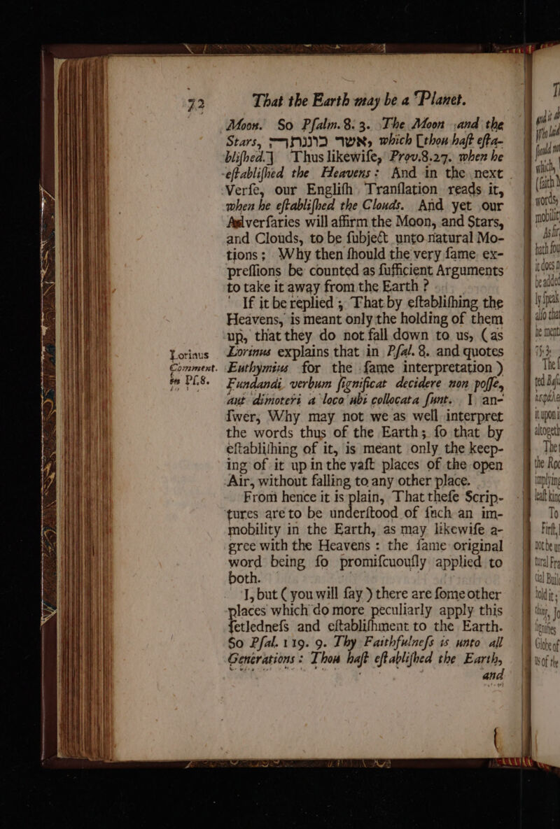 a a a RE TET — = = SSS = = a a, Wneemnasnenanennegmenmmemememenesnammemeneeia Eas aa — Torinus Comment. es PI.8. That the Earth may be a ‘Planet. Moon. So Pfalm.8.3. The Moon and the Stars, “™AMIND WR, which (thon haft efta- blifhed.\ Thus likewife, Prov.8.27. when he Verfe, our Englifh Tranflation reads it, when he eftablifhed the Clouds. And yet our Aglverfaries will affirm the Moon, and Stars, and Clouds, to be fubject_unto natural Mo- tions; Why then fhould the very fame. ex- preffions be counted as fufficient Arguments totake itaway fromthe Earth? __ ' If it be replied ; That by eftablifhing the Heavens, is meant only the holding of them up, that they do not fall down to us, Cas Lorinus explains that in Pfal. 8. and quotes Euthymius for the {ame interpretation ) Fundandi. verbum fignificat decidere non poffe, aut dimoteri a loco wb: collocata funt. 1 an- fwer, Why may not we as well interpret the words thus of the Earth; fo that by eftabliihing of it, is meant only the keep- ing of it up inthe yaft places of the open Air, without falling to any other place. From hence it is plain, That thefe $crip- both. id | J, but ( you will fay ) there are fome other etlednefs and eftablifhment to the Earth. So Pfal. 119. 9. Thy Fasthfulnefs is unto all Generations : Thou haft eftablifhed the Earth, ahs Che oe pe words mobili Ash it does f bod p f 17 he ment 1) 3s The { Ituponi altopeth The pas 10 ee hold . ANI It ; the tne in, J