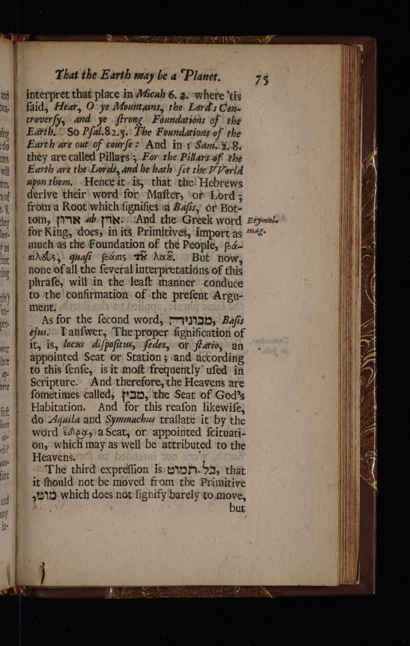 AVS IU RAIN AN FARE That the Earth way be a “Planet. interpret that place in W4&amp;cah 6. a. where *tis |) faid,; Hear, O. ye Mountains, the Lord's Cons | troverfy, and ye .ftrong. Foundations of the _ Earth.” So Pfal.8.2.5.: The Foundations of the Earth are out of courfe: And in-t Sa.-%,8. they are called Pillars’; For the Pillars0f. ‘the Earth are the\Lords, and heath fet the Vorla | wpon them, Hence it «is, that ‘the! Hebrews derive their word for “Mafter, “or ‘Lord ; fromm a Root ‘which fignifies'a Bafisy or Bot- tom, fe abeytye And the Greek word Eyl. for King, does; in its Primitives, ‘import as ”“: _ much as the Foundation of the People, @«- GAGS, Ghafi Pons Te Aus But now, none of all the feveral interpretations of this phrafe, will in the Jeaft manner conduce to the confirmation of the prefent Argv- ment) | As for the fecond word, pyy13n, Bafis ejus Tanfwer, Theproper fignification of it, is, locus difpofitus, ifedes, or ftatio, an appointed Seat ‘or Station 3 and: according to this fenfe,. is it moft frequently’ ufed in Scripture.. And therefore, the Heavens are fometimes called, 732, the Seat of God’s Habitation. And for this reafon likewife, do Aquila and Symmachus traflate it by the word ¢dleg,!a Seat, or appointed fecituati- on, which may as well be attributed 'to the Heavens. ’ | a : : The third expreffion is yiwh-53, that it fhould not'be moved from the Primitive 5% which does not fignity barely to a Basi) ¥ | ub