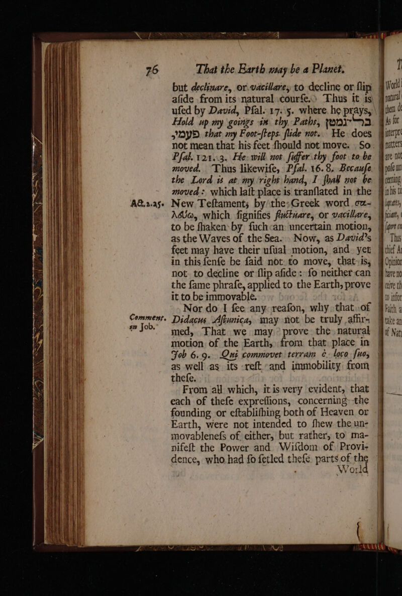 76 AG, 2.456 Commest, #2 Job. z is | That the. Barth may be a Planet. but dechinare, or.vacillare, to decline or flip Hold up my goings im thy, Paths, ronir3 YD. that my Foot-/teps. fide not... He: does Pfal. 121.3. He: will not fiffer thy foot tobe moved. Thus likewife, Pfal. 16.8. Becaufe the Lord is at. my ‘right hand, I fab not be moved : which laft place is tranflated in the New Teftament; bythe:Greek word cz- Aso, which fignifies futtuare, or vacillare, to be fhakensby fuch«an: uncertain motion, as the Waves of the Sea. feet may have their ufual motion, and. yet in this fenfe be faid not. to move, that» is, not. to decline or flip afide : fo neither can the fame phrafe, applied to the Earth, prove it to be immovable. rOhizi Nor do I fee any: reafon, why that.of Didacus Aftunica, may not be truly .afhr- med, That we may ° prove the. natural motion of the Earth, from that, place in Fob 6.9. Qni commovet terram ¢é. loco fuo, as well as its -reft and immobility from thefe. From all which, itis very evident, that each of thefe expreflions, concerning: the founding or eftablifhing both of Heaven or Earth, were not intended to fhew the un- movablenefs of either, but rather, to ma- nifeft the Power and Wéifdom of) Provi- dence, who.had fo fetled thefe pentioe t 4 Vorid 7 Worl ) f Bike ce iB As for Oy oterpr Be natters are n0 BF pole un Ob cerning A ints | Lyra : | fia jajort 0 mB Thus | thief At i Opinio fave no im ceive th Bho infor B Faith a mm (axe an