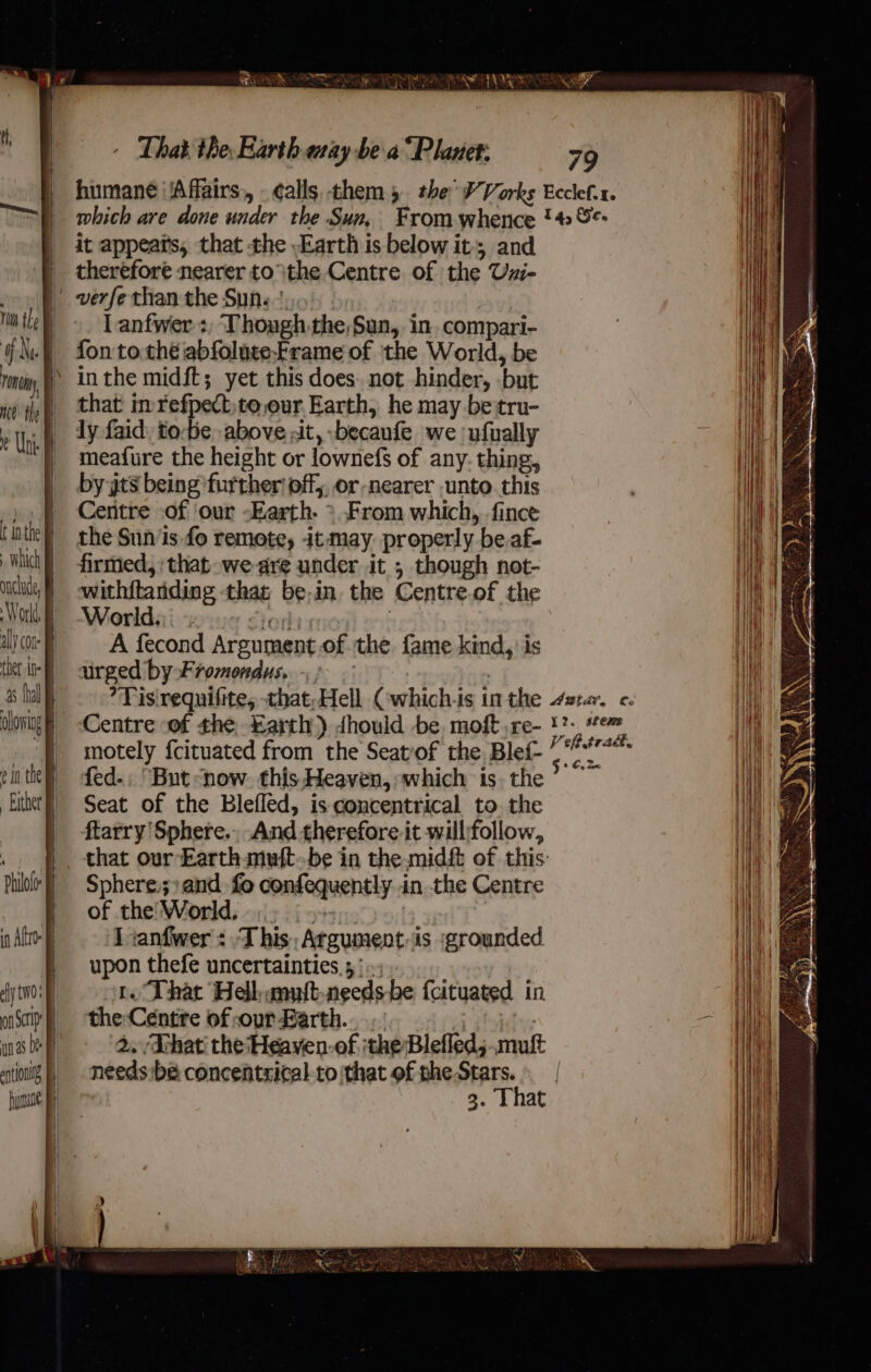 Mivieat ia Mathie Gain. fe - That the Earth aay bea “Planet: 79 humane ‘Affairs, -¢alls them 5 the W’ Vorks Ecclef.x. which are done under the Sun, From whence '# %: it appeats, that the Earth is below it; and therefore nearer tothe Centre of the Uzi- lanfwer :; Though the,Sun, in. compari- fon tothe abfolute-Frame of the World, be in the midft; yet this does. not hinder, but that imrefpect,to,our Earth, he may betru- ly faid, to-be above at, becaufe we ufually meafure the height or lownefs of any. thing, by yts being further off, or nearer unto. this Centre of our -Earth. &gt; From which, fince the Sun/is fo remote, it may properly be.af- firmed, that -we-are under it ; though not- withitanding that be-in. the Centre.of the Worlds) 6 6) 7 ’  A fecond Argument of the. fame kind, is urged by Fromondus. ) | *Tisirequifite, that;Hell (:which-is in the star. c. Centre ‘of the arth) dhould be moft,re- 1?- item motely fcituated from the Seatof the Blef- —*f* fed.; “But ‘now. this Heaven, which is the’ ~ Seat of the Blefled, is concentrical to the ftarry Sphere. And therefore it will:follow, Sphere.;;and fo confequently..in the Centre of the World, .. 5 .- | J ranfwer : This, Argument-is grounded upon thefe uncertainties, 5: »; t. That Hellumuft-needs be fcituated in the Centre ofsour Barth... | 2. That’ the‘Heaven-of ithe Blefled; .mult needs be concentzical-to that of phe oa