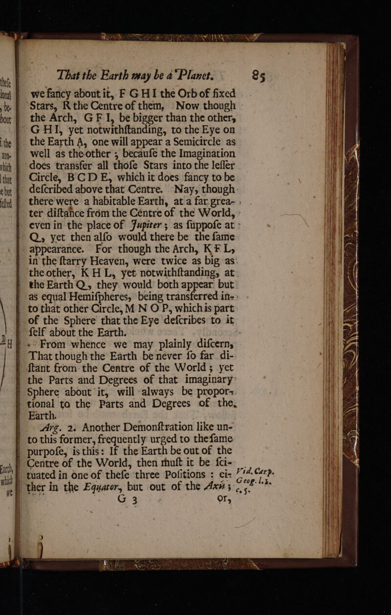 we fancy about it, F G HI the Orb of fixed ‘Stars, Rthe Centre of them, Now though | the Arch, GF I, be bigger than the other, ~ GHI, yet notwithftanding, to the Eye on __the Earth A, one will appear a Semicircle as well as the other ; becaufe the Imagination does transfer all thofe Stars into the lefler Circle, BCD E, which it does fancy to be - defcribed above that Centre. Nay, though. | Q, yet then alfo would there be the fame appearance. For though the Arch, KF L, in the {tarry Heaven, were twice as big as: theother, K H L, yet notwithftanding, at _ the Earth Q, they would both appear. but as equal Hemifpheres, being transferred in- : _ to that other Circle, M N O P, whichis part: of the Sphere that the Eye defcribes to it | felf about the Earth. | «From whence we may plainly difcern, | That though the Earth be never fo far di-. ftant from the Centre of the World; yet | the Parts and Degrees of that imaginary: | Sphere about it, will always be propor. | tional ta the Parts and Degrees of the, Earth. | Arg. 2. Another Demonftration like un- ' to this former, frequently urged to thefame | purpofe, is this: If the Earth be out of the i Centre of the World, then rhuft it be fci- | tuated in one of thefe three Politions : ei: “ther in the Equator, but out of the Axs ; | Bee | G 3 7 Or, Vid. Carp. Geog. lik. Ce Js