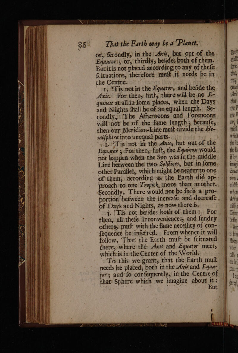 or; fecondly, in the Ax#, but out of the Equator’, or, thirdly; befides both of them. {cituations, therefore mui if needs be in) the Centre. : ‘ * op, 2 is notin the Equator, and befide the and Nights fall be ofan equal length. Se- condly, Fhe Afternoons and Forenoons will ‘not* be of the fame length, becaufe, then our Meridian-kine muft divide the: 7e- mifphere into unequal parts. ‘2°59, °Tis| not im the ws, but out of the Equator ; For then, firlt, the Equinox would not happem when the Sun was mthe middle other Parallel, which might beneater to one of them, ‘according as the Earth did ap- proach to one Jrepick, more. than another. Secondly, There would not be fach a pro- of Days and Nights, as now there is. 4. ? Bis not befides both of them:. For then, all-thefe Inconveniences, and fundry others, muft with the fame neceflity of con- fequence be: inferred. From whence.it will follow, That the Earth muit be fcituated there; where thé: Axis and Equator meet, which:is inthe Center of the World. | To this we grant, that the Earth mult needs be placed, both im the Axx and Equa- tor; and*fo confequently, in the Centre of that’ Sphere which we imagine about it: Le ded . But “ A IPO But mic fariks that, tidy cour! Pies thet thé P the V tit | mnidtt which the Ee if by imagl Equa OWN 4 midft whe ni Attu mifkn | Murax