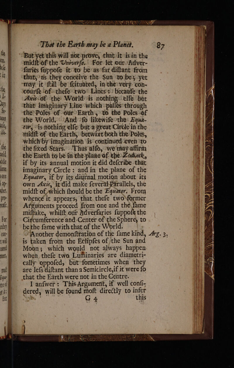 midft-of the Univerfe.. For let our.'Adver- fariés fuppofe it to be ‘as far diltant from that, as they conceive the Sun ‘toibes.-yet Axis of the: World: is nothing: elfe bat that imaginary Line which pafles: throagh the’ Poles of ovx Earth , to the Poles of the World. ‘And *fo likewife othe: Equa- tor, is Hothing elfe but a preat ‘Circle in the ynidit of the Earth, ‘betwixt both the Poles, which'by ithagination “is “continued even ‘to thé fixed Stars. Thus alfo, we may affirm the Earth to be in the-plane of the: Zoazck, if by its- annual motion it did defcribe that imaginary Circle: and in the plane of the Equator, if by its diurnal motion about its own Axis, it did make feveral-Parallels, the midft of which fhould be the Equator. From whencé it appears, that, thefe two\former Afguments proceed. from one and thé fame miftake, whilft our Adverfaries fuppofe the Circumference and Center of the Sphere, to be the fame with.that of the World. ‘Another demonftration of the fame kind, is taken from the Ectipfes of the Sun and Moon; which would not always happen when. thefe two Luminaries are diametri- cally oppofed, but-fometimes when they I anfwer: This Argument, if well confi- dered, will be found moft directly to infer Arg. 3,
