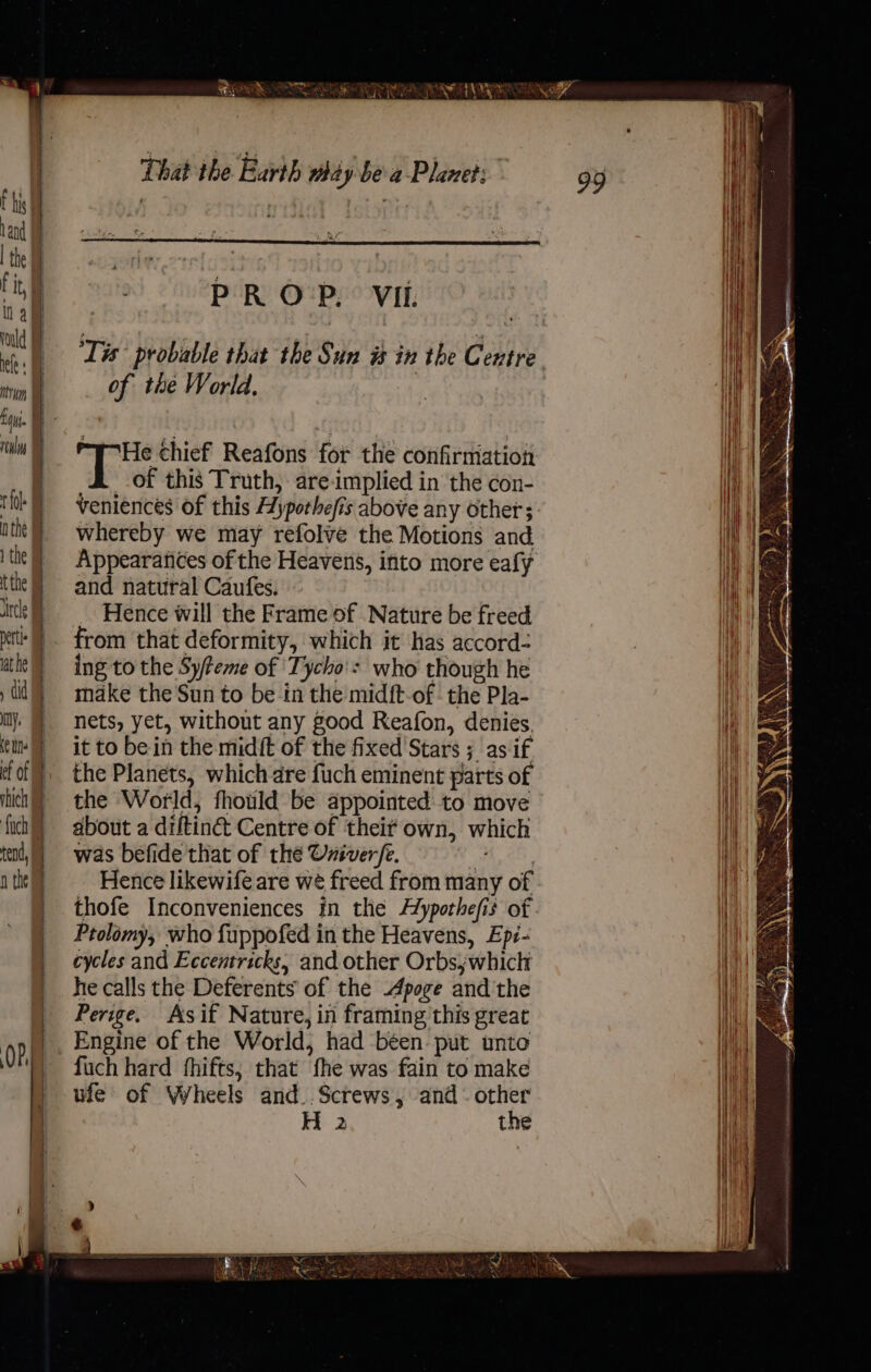 1 fl. 1 the petle mn. tend, ee BOA OLS Ra PR Oi, VIL. Tis probable that the Sun is in the Gen entre of the World. He thief Reafons for the confirmation of this Truth, are-implied in the con- Veniences of this Hypothefi is above any Other; whereby we may refolve the Motions and Appearances of the Heavens, into more eafy and natural Caufes. Hence will the Frame of Nature be freed from that deformity, which it has accord- ing to the Syfeme of Tycho': who though he make the Sun to be in the mid{t-of - the Pla- nets, yet, without any good Reafon, denies. it to be in the midft of the fixed Stars ; 4. as if the Planets, which are fuch eminent parts of the World, fhould be appointed to move about a difting Centre of their own, which was befide that of the Univer/e. : Hence likewife are we freed from many of thofe Inconveniences in the Alypothefis of Prolomy, who fuppofed in the Heavens, Ep2- cycles and Eccentricks, and other Orbsjwhich he calls the Deferents of the Apoge andthe Perige. As if Nature, in framing this great Engine of the World, had -béen- put unto fuch hard fhifts, that the was fain to make uie of Wheels and..Screws, and - other H 2 the