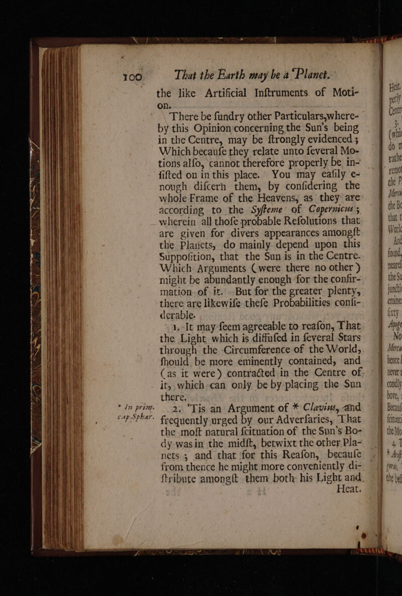 i 4 ‘iy . ae eB cap Spher. That the Earth may be a “Planet. the like Artificial Inftruments of Moti- on. There be fundry other Particulars,where- by this Opinion concerning the Sun's being in the Centre, may be ftrongly evidenced ; Which becaufe they relate unto feveral Mo- tions alfo, ‘cannot therefore properly be in- fifted on in this place.’ You may eafily e- nough difcerh them, by confidering the whole Frame of the Heavens, as they are according to the Syfreme of Copernicus wherein all thofe probable Refolutions that are given for divers appearances amongft the Planets, do mainly depend upon this Suppofition, that the Sun is in the Centre. Which Arguments (were there no other ) might be abundantly enough for the confir- mation. of it. . But for the greater plenty, there are likewife thefe Probabilities conti- derable. . 1.-It may feem agreeable to reafon, That the Light which is diffufed in feveral Stars through the Circumference of the World, fhould. be more eminently contained, and (as it were) contracted in the Centre of it, which can only be by placing the Sun there. frequently urged by our Adverfaries, That the moft natural {cituation of the Sun’s Bo- dy wasin the midft, betwixt the other Pla- nets ; and that for this Reafon, becaufe from thence he might more conveniently di- {tribute among{t them both his Light and Heat. Heat. petl B Cent he (ws i don rathe remot the P Meco the Su emine! Meres hence | never thea, | Oras,