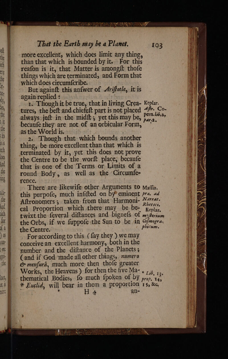 That the Earth may be a Planet. more excellent, which does limit any thing, than that which is bounded by it.. For this reafon is it, that Matter is amongift thofe things which are terminated, and Form that which does circumfcribe. But againft this anfwer of Arifforle, itis again replied : : i} 1. Though it be true, that in living Crea- Keplar. ee tures, the beft and chiefeft part is not placed &lt;/r- Co- Wel 4 always. joft in the midft, yet this may be, Perm.’ becaufe they are not of an orbicular Form, oe as the World is. i) | ae 2. Though that. which bounds another Wi thing, be more excellent than that which is : ‘| ema terminated by it, yet this does not prove i! | aa the Centre to be the worft place, becaufe J) ae that is one of the Terms or Limits of a Wea \\ round Body, as well as the Circumfe- | He rence. i i There are Jikewife other Arguments to Maffin. | this purpofe, much infifted on by’ eminent pre. ad i Aftronomers ; taken from that’ Harmoni- Pays: Nit: A cal Proportion which there may be be- Keplar il twixt the feveral diftances and bignefs Of msj/erisam Na / the Orbs, if we fuppofe the Sun to be an of/mogra. Hh the Centre. phicum. it For according to this (fay they ) we may H/| conceive an excellent harmony, both in the HV number and the diftance of the Planets; ‘ih €and if God ‘made all other things, mera Hi &amp; menfurd, much more then thofe greater Works, the Heavens ) for then the hive Ma-, 3 , ut, ) - thematical Bodies, fo much fpoken of by prop. 14. i} * Enclid, will bear in them a proportion 15, &amp;e, i | i ‘ H 4 an- a 3 .